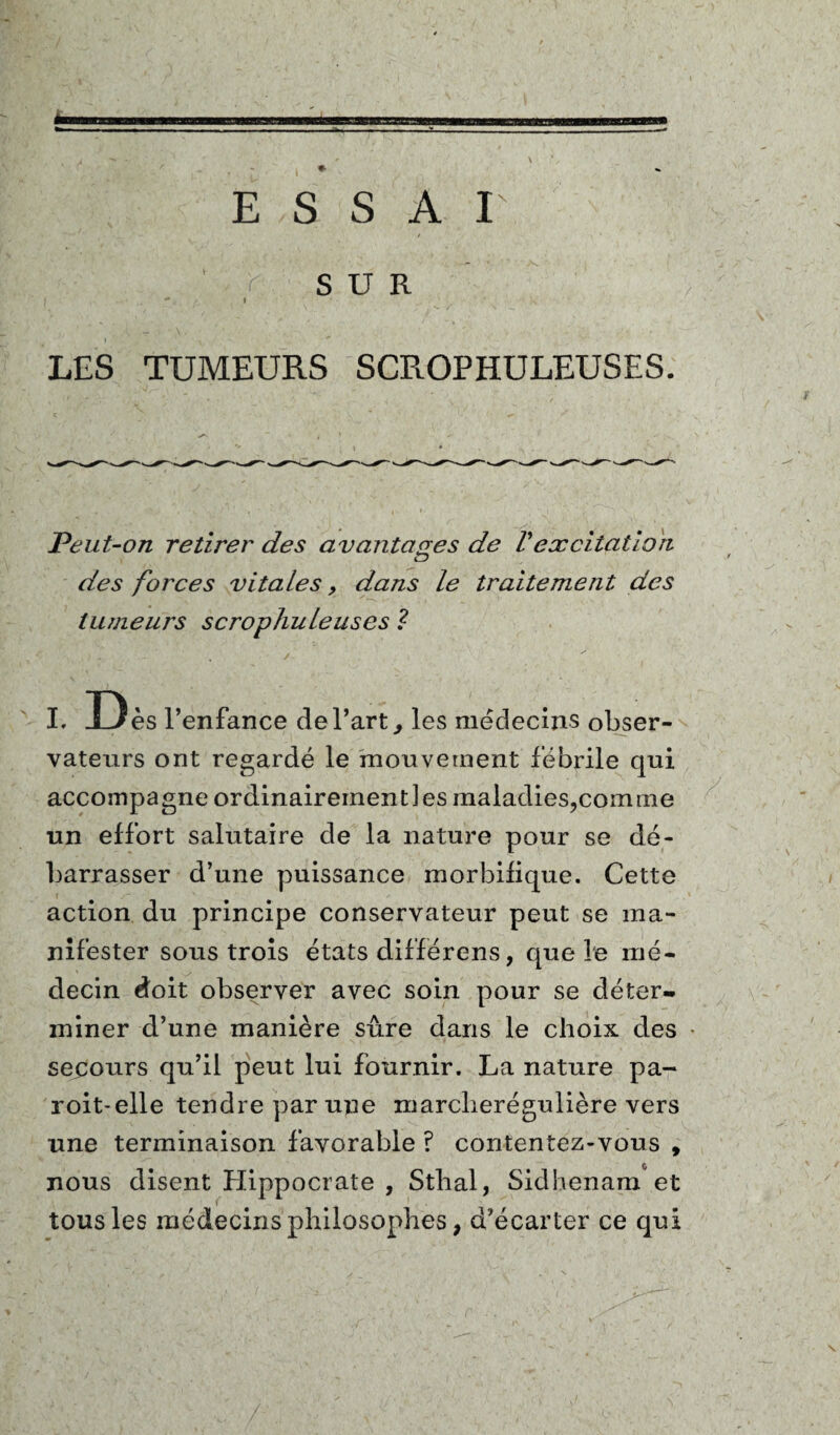E S S A I SUR LES TUMEURS SCROPHULEUSES. Peut-on retirer des avantages de Vexcitation lD des forces vitales 9 dans le traitement des tumeurs scrophuleuses ? i D ès l’enfance de l’art,, les médecins obser¬ vateurs ont regardé le mouvement fébrile qui accompagne ordinairement]es maladies,comme un effort salutaire de la nature pour se dé¬ barrasser d’une puissance morbifique. Cette action du principe conservateur peut se ma¬ nifester sous trois états différens, que le mé¬ decin doit observer avec soin pour se déter¬ miner d’une manière sûre dans le choix des secours qu’il peut lui fournir. La nature pa- roit-elle tendre par une marcberégulière vers une terminaison favorable ? contentez-vous , nous disent Hippocrate , Sthal, Sidhenam et tous les médecins philosophes, d’écarter ce qui