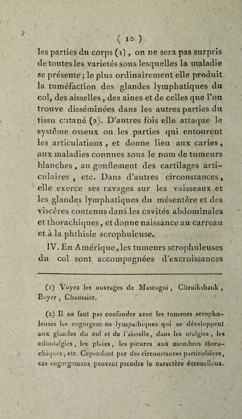 les parties du corps (i), on ne sera pas surpris de toutes les variétés sous lesquelles la maladie se présente ; le plus ordinairement elle produit la tuméfaction des glandes lymphatiques du col, des aisselles , des aines et de celles que l’on trouve disséminées dans les autres parties du tissu cutané (2). D’autres fois elle attaque le système osseux ou les parties qui entourent les articulations * et donne lieu aux caries , aux maladies connues sous le nom de tumeurs blanches , au gonflement des cartilages arti¬ culaires , etc. Dans d’autres circonstances, elle exerce ses ravages sur les vaisseaux et les glandes lymphatiques du mésentère et des viscères contenus dans les cavités abdominales et thorachiques, et donne naissance au carreau et à la phthisie scrophuleuse. IV. En Amérique,les tumeurs scrophuleuses du col sont accompagnées d’excroissances (1) Voyez les ouvrages de Mascagni , Chruikshank , Boyer , Chaussier. 00 II ne faut pas confondre avec les fumeurs scrophu- Jeuses les engorgeai ns !ympalhiques qui se développent s aux glandes du col et de l'aisselle, dans les ofalgies , les odonfalgies , les plaies , les picures aux oietnbres thora¬ chiques, etc. Cependant par des circonstances particulières, ces engorgemens peuvent prendre le caractère éqrouelleux.
