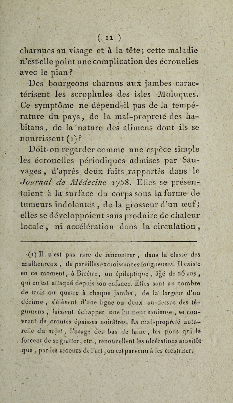 charnues au visage et à la tête; cette maladie n’est-elle point une complication des écrouelles avec le pian ? Des bourgeons charnus aux jambes carac¬ térisent les scropliules des isles Molucjues. Ce symptôme ne dépend-il pas de la tempé¬ rature du pays, de la mal-propreté des ha- bitans , de la nature des alimens dont ils se nourrissent (1) ? Doit-on regarder comme une espèce simple les écrouelles périodiques admises par Sau¬ nages , d’après, deux faits rapportés dans le Journal de Médecine 1768. Elles se présen- toient à la surface du corps sons la forme de tumeurs indolentes , de la grosseur d’un œuf; elles se développoient sans produire de chaleur locale, ni accélération dans la circulation , '(1) Il n’est pas rare de rencontrer , dans la classe des malheureux , de pareilles excroissances fougueuses. I! existe en ce moment, àBicètre, un épileptique, âgé de 26 ans , qui en est attaqué depuis son enfance. Elles sont au nombre cle trois on quatre à chaque jarr.be , de la' largeur d’un décime , s’élèvent d’une ligne ou deux au-dessus des lé- gutnens , laissent échapper une humeur sanieuse , se cou¬ vrent deyCroutes épaisses noirâtres. La mal-propreté natu¬ relle du sujet , l’usage des bas de laine , les pous qui le forcent de se gratter , etc., renouvellent les ulcérations aussitôt que ; par Es secours de l’art, on est parvenu à les cicatriser.
