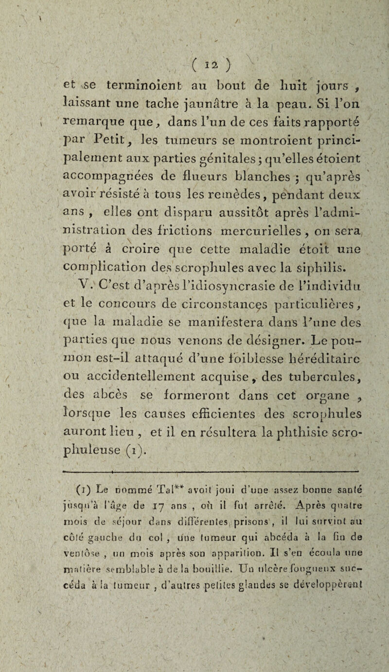 /\ ( 12 ) efc se terminoient au bout de huit jours , laissant une tache jaunâtre à la peau. Si l’on remarque que, dans l’un de ces faits rapporté par Petit 7 les tumeurs se montroient princi¬ palement aux parties génitales ; qu’elles étoient accompagnées de flueurs blanches $ qu’après avoir résisté à tous les remèdes, pendant deux ans , elles ont disparu aussitôt après l’admi¬ nistration des frictions mercurielles , on sera porté à croire que cette maladie étoit une complication des scrophules avec la siphilis. V . C’est d’après l’idiosyncrasie de l’individu et le concours de circonstancçs particulières, que la maladie se manifestera dans Pu ne des parties que nous venons de désigner. Le pou¬ mon est-il attaqué d’une foiblesse héréditaire ou accidentellement acquise, des tubercules, des abcès se formeront dans cet organe , lorsque les causes efficientes des scrophules auront lieu , et il en résultera la phthisie scro- phuieuse (i). (i) Le nommé Ta!** avoit joui d’une assez bonne san(é jusqu’à l’âge de 17 ans , où il fut arreté. Après quaire mois de séjour dans différentes^ prisons , il lui survint au côté gauche du col , une lurneur qui abcéda à la fin de ventôse , un mois après son apparition. Il s’en écoula une matière semblable à de la bouillie. Un ulcère fougueux suc¬ céda à ia tumeur ; d’autres petites glandes se développèrent \