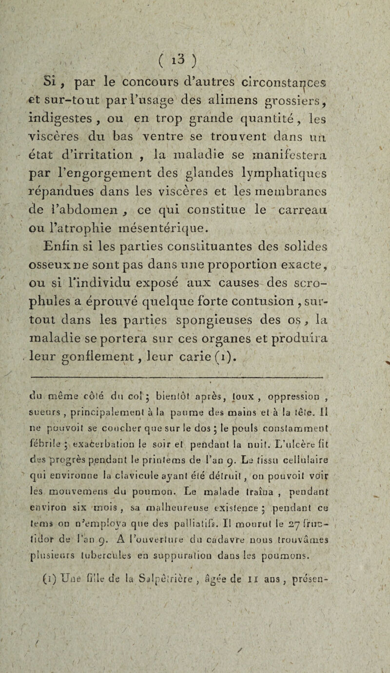Si , par le concours d’autres circonstances et sur-tout par l’usage des alimens grossiers, indigestes , ou en trop grande quantité ? les viscères du bas ventre se trouvent dans un état d’irritation , la maladie se manifestera par l’engorgement des glandes lymphatiques répandues dans les viscères et les membranes de l’abdomen ^ ce qui constitue le carreau ou l’atrophie mésentérique. Enfin si les parties constituantes des solides osseux ne sont pas dans une proportion exacte, ou si l*individu exposé aux causes des scro- phules a éprouvé quelque forte contusion , sur¬ tout dans les parties spongieuses des os * la maladie se portera sur ces organes et produira leur gonflement, leur carie (1). du même côté du co! 5 bientôt après, toux, oppression , sueurs , principalement à la paume des mains et à la tête, il ne pouvoit se coucher que sur le dos ; le pouls constamment fébrile • exaèerbation le soir et pendant la nuit. L’ulcère fit des progrès pendant le prinlèms de l’an 9. La tissu cellulaire qui environne la clavicule ayant été détruit, on pouvoit voir les mouvemens du poumon. Le malade traîna , pendant environ six mois , sa malheureuse existence * pendant ce lems on n'employa que des palliatifs. Il mourut le 27 fruc¬ tidor de l’an 9. A l’ouverture du cadavre nous trouvâmes plusieurs tubercules en suppuration dans les poumons. (1) Une fille de la Salpétrière , âgée de il ans, présen- / /