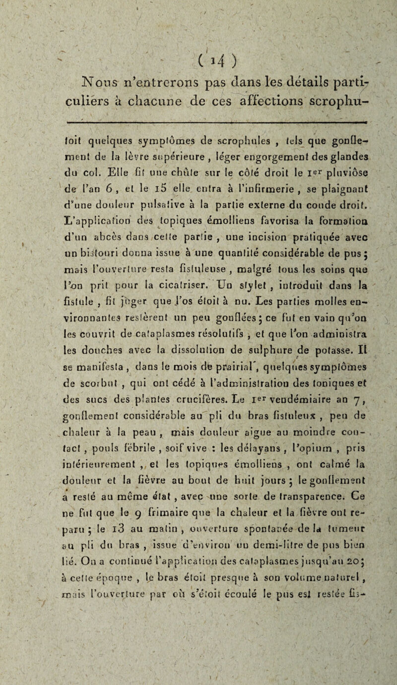 ( l-f ) ' Nous n’entrerons pas clans les détails parti-» culiérs à chacune de ces affections scrophu- foit quelques symptômes de scrophules , tels que gonfle¬ ment de la lèvre supérieure, léger engorgement des glandes du col. Elle fit une chute sur le côté droit le Ier pluviôse de Tan 6 , et le i5 elle entra à l’infirmerie , se plaignant d’une douleur pulsative à la partie externe du coude droit. L'application des topiques émolliens favorisa la formation d’un abcès dans cette partie , une incision pratiquée avec un bistouri donna issue à une quantité considérable de pus 5 mais l’ouverture resta fisluleuse , malgré tous les soins que l’on prit pour la cicatriser. Un stylet , introduit dans la fistule , fit juger que f os éloit à nu. tes parties molles en¬ vironnantes restèrent un peu gonflées ; ce fut en vain qu’on les couvrit de cataplasmes résolutifs , et que l’on administra les douches avec la dissolution de sulphure de potasse. Il se manifesta , dans le mois dé prairial*, quelques symptômes de scorbut , qui ont cédé à l’administration des toniques et des sucs des plantes crucifères. Le Ier vendémiaire an 7, gonflement considérable au pli du bras fisluleux , peu de chaleur à la peau, mais douleur aigue au moindre con¬ tact , pouls fébrile , soif vive : les dëlayans , l’opium , pris intérieurement , et les topiques émolliens , ont calmé la douleur et la fièvre au bout de huit jours; le gonflement a resté au môme état , avec une sorte de transparence. Ce ne fut que le 9 frimaire que la chaleur et la fièvre ont re¬ paru ; le l3 au malin , ouverture spontanée de la tumeur au pli du bras , issue d’environ uu demi-litre de pus bien lié. Ou a continué l’application des cataplasmes jusqu’au 20; à cette époque , le bras étcii presque à son volume naturel , mais l’ouverture par où s’étoit écoulé le pus esl restée fis-