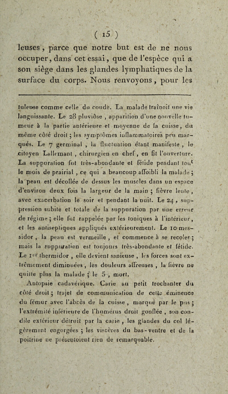 leuses , parce que notre but est de ne nous occuper, dans cet essai, que de l’espèce qui a son siège dans les glandes lymphatiques de la surface du corps. Nous renvoyons , pour les luleivse comme celle du coude. La malade traînoif une vie languissante. Le 28 pluviôse , apparition d’une nouvelle fu¬ meur à la partie antérieure et moyenne de la cuisse, du même côlé droit 5 les symptômes inflammatoires peu mar¬ qués. Le 7 germinal , la fluctuation étant manifeste , le citoyen Lallemant , chirurgien en chef, en fit l’ouverture. La suppuration fut très-abondante et fétide pendant tou1 le mois de prairial , ce qui a beaucoup affaibli la malade j la peau est décollée de dessus les muscles dans un espace d’environ deux fois la largeur de la main ; fièvre lente , avec exacerbation le soir et pendant la nuit. Le 24 , sup¬ pression subite et totale de la suppuration par une erreur de régime * elle fut rappelée par les toniques à l’intérieur, et les antiseptiques appliqués extérieurement. Le IO mes¬ sidor , la peau est vermeille, et commence à vse recoler • mais la suppuration est toujours très-abondante et fétide. Le Ier thermidor , elle devient sanieuse , les forces sont ex¬ trêmement diminuées , les douleurs affreuses , la fièvre ne quille plus la malade 5 le S', mort. Autopsie cadavérique. Carie au petit trochanter du côlé droit 5 trajet de communication de cette éminence du fémur avec l’abcès de la cuisse , marqué par le pus 5 l'extrémité inferieure de l’humérus droit gonflée , son con¬ cilie extérieur détruit par la carie , les glandes du col lé¬ gèrement engorgées 5 les viscères du bas-ventre et de la poitrine ne préseutoienl rieu de remarquable.