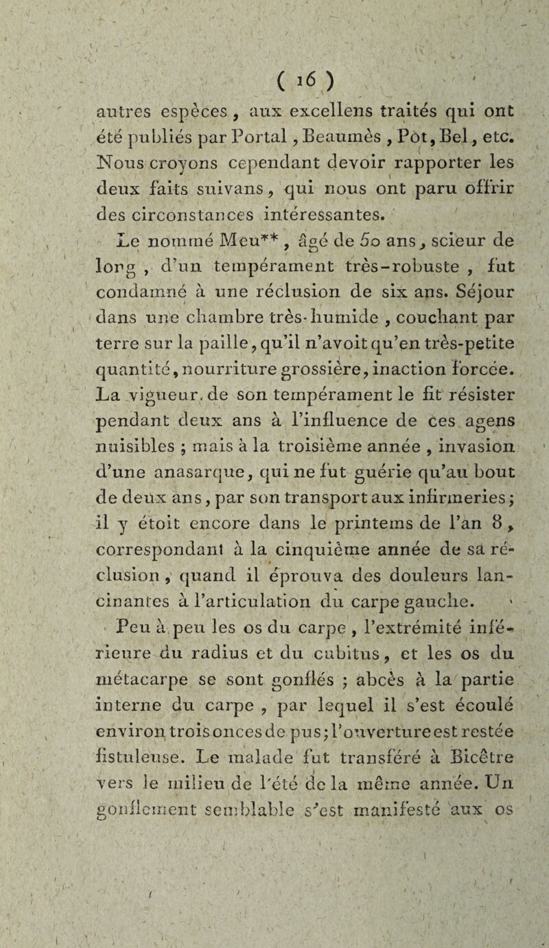(,6) autres espèces , aux excellens traités qui ont été publiés par Portai , Beaumès , Pot, Bel, etc. Nous croyons cependant devoir rapporter les deux faits suivans, qui nous ont paru offrir des circonstances intéressantes. Le nommé Meu** , âgé de 5o ans., scieur de long , d’un tempérament très-robuste , fut condamné à une réclusion de six ans. Séjour dans une chambre très-humide , couchant par terre sur la paille, qu’il n’avoit qu’en très-petite j * quantité, nourriture grossière, inaction forcée. La vigueur, de son tempérament le lit résister pendant deux ans à l’influence de ces agens nuisibles ; mais à la troisième année , invasion d’une anasarque, qui ne fut guérie qu’au bout de deux ans, par son transport aux infirmeries ; il y étoit encore dans le printeins de l’an 8 , correspondant à la cinquième année de sa ré¬ clusion , quand il éprouva des douleurs lan¬ cinantes à l’articulation du carpe gauche. Peu à peu les os du carpe , l’extrémité infé¬ rieure du radius et du cubitus, et les os du métacarpe se sont gonflés ; abcès à la partie interne du carpe , par lequel il s’est écoulé environ trois onces de pu s; l’ouverture est restée fistuleuse. Le malade fut transféré à Bicêtre vers le milieu de l'été de la même année. Un gonflement semblable s^est manifesté aux os i