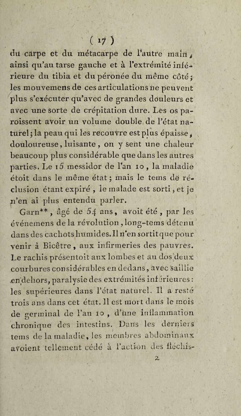 thi carpe et du métacarpe de l’autre mairie ainsi qu’au tarse gauche et à l’extrémité infé¬ rieure du tibia et du péronée du même côté ; les mouvemens de ces articulations ne peuvent plus s’exécuter qu’avec de grandes douleurs et avec une sorte de crépitation dure. Les os pa- roissent avoir un volume double de l’état na- tttrel 5 la peau qui les recouvre est plus épaisse i douloureuse, luisante , on y Sent Une chaleur beaucoup plus considérable que dans les autres parties. Le i5 messidor de l’an 10 , la maladie étoit dans le même état; mais le teins de ré¬ clusion étant expiré , le malade est sorti * et je n’en ai plus entendu parler. Garn** , âgé de 54 ans, avoit été , par les événemens delà révolution , îong-tems détenu dans des cachots humides. Il n*en sortit que pour venir à Bicêtre , aux infirmeries des pauvres. Le rachis présentoit aux lombes et au dos deux courbures considérables en dedans, avec saillie .en dehors, paralysie des extrémités inférieures : les supérieures dans l’état naturel. Il a resté trois ans dans cet état. 11 est mort dans le mois de terminal de l’an io , d’une inflammation U chronique des intestins. Dans les derniers teins de la maladie, les membres abdominaux avoient tellement cédé à l’action des fléchis-