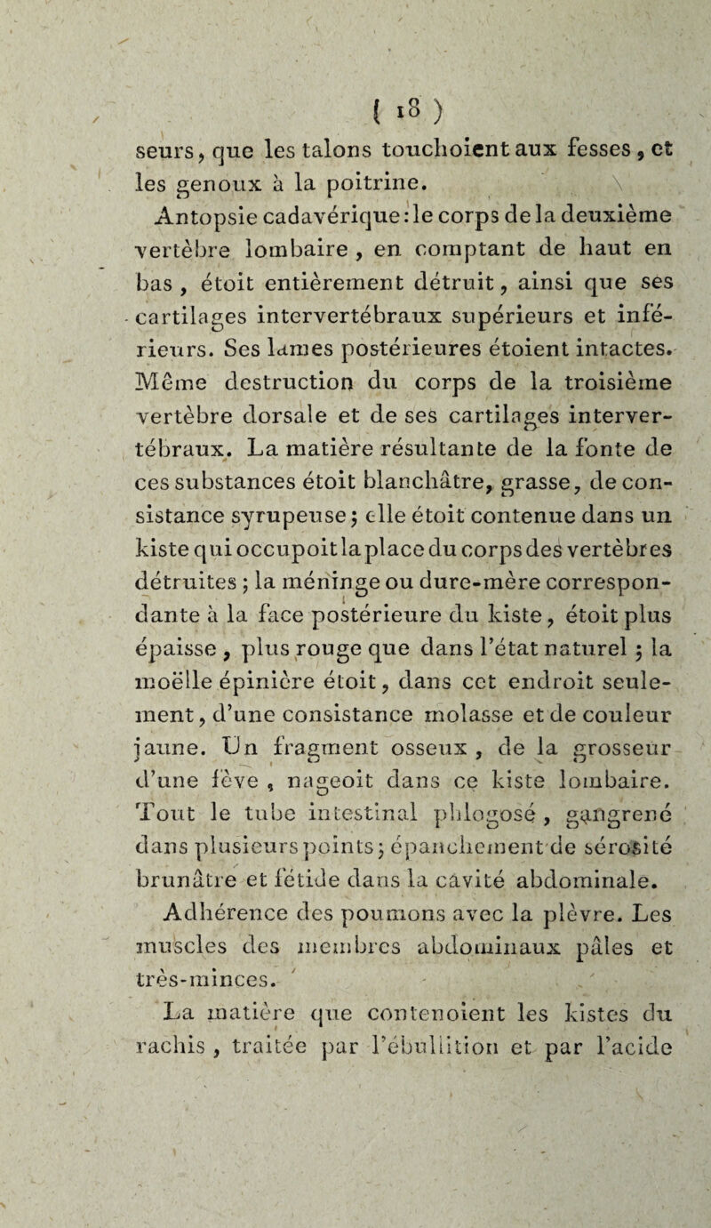 { *3 ) seurs, que les talons touclioient aux fesses , et les genoux à la poitrine. Antopsie cadavérique :1e corps de la deuxième vertèbre lombaire , en comptant de haut en bas , étoit entièrement détruit , ainsi que ses -cartilages intervertébraux supérieurs et infé¬ rieurs. Ses lames postérieures étoient intactes. Meme destruction du corps de la troisième vertèbre dorsale et de ses cartilages interver¬ tébraux. La matière résultante de la fonte de ces substances étoit blanchâtre, grasse, de con¬ sistance syrupeuse 3 elle étoit contenue dans un kiste quioccupoitlaplacedu corps des vertèbres détruites ; la méninge ou dure-mère correspon¬ dante à la face postérieure du kiste, étoit plus épaisse , plus rouge que dans l’état naturel ; la moelle épinière étoit, dans cet endroit seule¬ ment , d’une consistance molasse et de couleur iaune. Un fragment osseux , de la grosseur d’une fève , nageoit dans ce kiste lombaire. Tout le tube intestinal phlogosé , gangrené dans plusieurs points 3 épanchement de sérosité brunâtre et fétide dans la cavité abdominale. Adhérence des poumons avec la plèvre. Les muscles des membres abdominaux pâles et très-minces. La matière que contenoient les kistes du rachis , traitée par l’ébullition et par l’acide