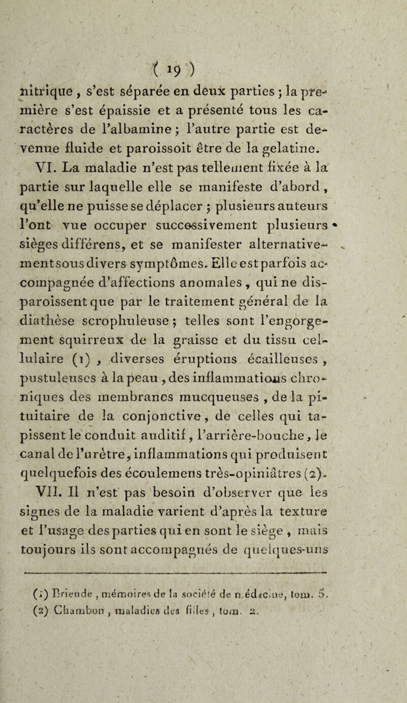 nitrique , s’est séparée en deux parties ; la pre-* mière s’est épaissie et a présenté tous les ca¬ ractères de l’albamine; l’autre partie est de¬ venue fluide et paroissoit être de la gélatine. VI. La maladie n’est pas tellement flxée à la partie sur laquelle elle se manifeste d’abord, qu’elle ne puisse se déplacer ; plusieurs auteurs l’ont vue occuper successivement plusieurs% sièges différens, et se manifester alternative- mentsous divers symptômes. Elle est parfois ac¬ compagnée d’affections anomales , qui ne dis- paroissent que par le traitement général de la diathèse scrophuleuse ; telles sont l’engorge¬ ment squirreux de la graisse et du tissu cel¬ lulaire (1) , diverses éruptions écailleuses , pustuleuses à la peau , des inflammations chro¬ niques des membranes mucqueuses , de la pi¬ tuitaire de la conjonctive, de celles qui ta¬ pissent le conduit auditif, l’arrière-bouche. Je canal de l’urètre, inflammations qui produisent quelquefois des écoulemens très-opiniâtres (2). VII. Il n’est pas besoin d’observer que les signes de la maladie varient d’après la texture et l’usage des parties qui en sont le siège , mais toujours ils sont accompagnés de quelques-uns (;) Brieude , mémoires de la société de n éd^cuie, ton». 5. (2) Chambon , maladies des files , tum. 2.