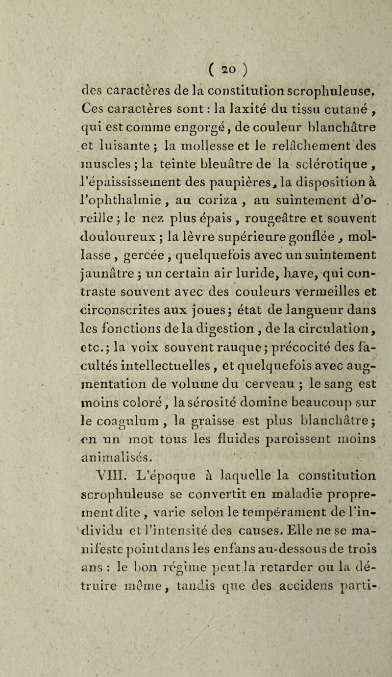 des caractères de ]a constitutionscropliuleuse. Ces caractères sont : la laxité du tissu cutané , qui est comme engorgé, de couleur blanchâtre et luisante 3 la mollesse et le relâchement des muscles ; la teinte bleuâtre de la sclérotique , l’épaississement des paupières, la disposition à l’ophthalmie , au coriza , au suintement d’o¬ reille 3 le nez plus épais , rougeâtre et souvent douloureux ; la lèvre supérieure gonflée , mol¬ lasse , gercée , quelquefois avec un suintement jaunâtre 3 un certain air luride, hâve, qui con¬ traste souvent avec des couleurs vermeilles et circonscrites aux joues 3 état de langueur dans les fonctions de la digestion , de la circulation, etc. 3 la voix souvent rauque 3 précocité des fa¬ cultés intellectuelles, et quelquefois avec aug¬ mentation de volume du cerveau 5 le sang est moins coloré , la sérosité domine beaucoup sur le coagulum , la graisse est plus blanchâtre 3 en un mot tous les fluides paroissent moins annualisés. VIII. L’époque à laquelle la constitution scropliuleuse se convertit en maladie propre¬ ment dite , varie selon le tempérament de l'in¬ dividu et l’intensité des causes. Elle ne se ma¬ nifeste point dans les enfans au-dessous de trois ans : le bon régime peut la retarder ou la dé¬ truire meme, tandis que des accidens parti-