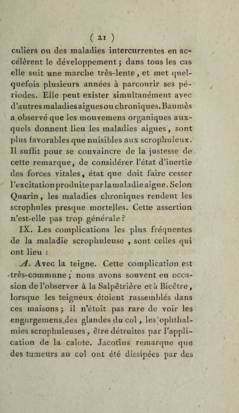culiers ou des maladies intercurrentes en ac¬ célèrent le développement ; dans tous les cas elle suit une marche très-lente , et met quel¬ quefois plusieurs années à parcourir ses pé¬ riodes. Elle peut exister simultanément avec d’autres maladies aigues ou chroniques. Baumes a observé que les mouvemens organiques aux¬ quels donnent lieu les maladies aigues , sont plus favorables que nuisibles aux scrophuleux. Il suffit pour se convaincre de la justesse de cette remarque, de considérer l’état d’inertie des forces vitales, état que doit faire cesser l’excitation produite par lamaladie aigue. Selon Quarin, les maladies chroniques rendent les scrophules presque mortelles. Cette assertion n’est-elle pas trop générale? IX. Les complications les plus fréquentes de la maladie scrophuleuse , sont celles qui ont lieu : ^4. Avec la teigne. Cette complication est très-commune; nous avons souvent eu occa¬ sion de l’observer à la Salpêtrière et à Bicêtre, lorsque les teigneux étoient rassemblés dans ces maisons ; il n’étoit pas rare de voir les engorgemens des glandes du col, les’ophthal- mies scropliuleuses ? être détruites par l’appli¬ cation de la calote. Jacotius remarque que des tumeurs au col ont été dissipées par des