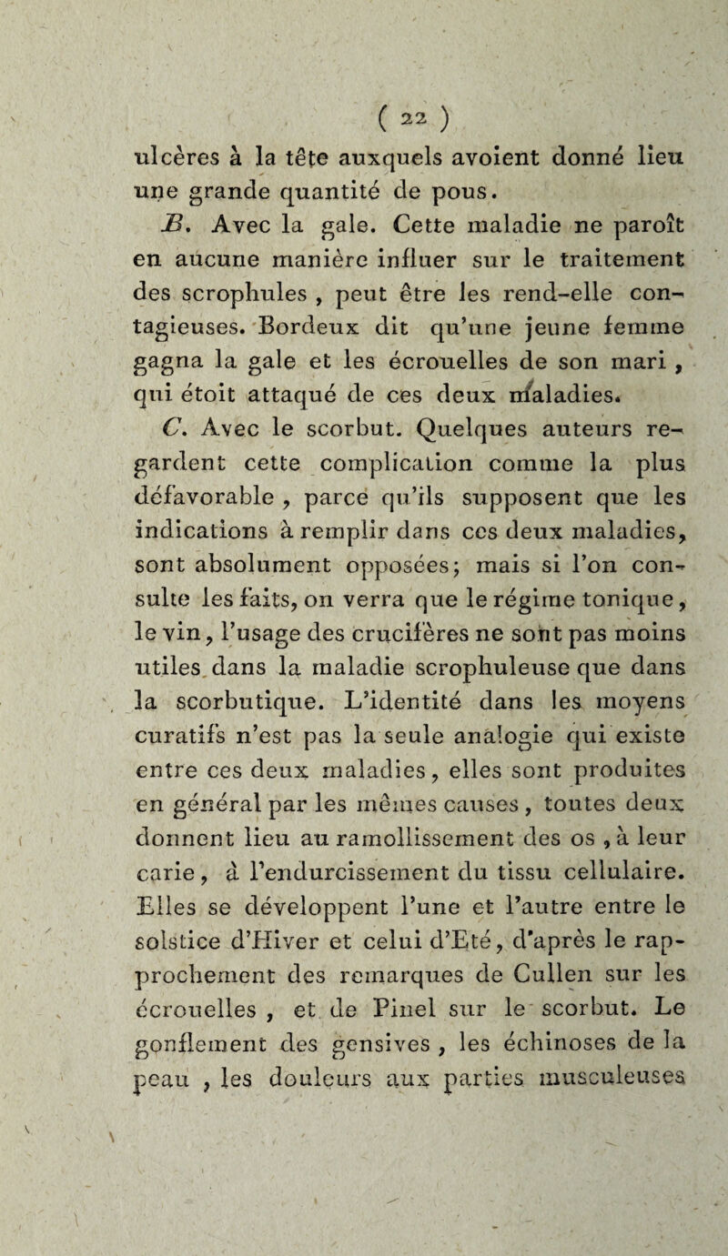 ulcères à la tête auxquels avoient donné lieu une grande quantité de pous. JB, Avec la gale. Cette maladie ne paroît en aucune manière influer sur le traitement des scrophules , peut être les rend-elle con^ tagieuses. Bordeux dit qu’une jeune femme gagna la gale et les écrouelles de son mari , qui étoit attaqué de ces deux maladies. C, Avec le scorbut. Quelques auteurs re¬ gardent cette complication comme la plus défavorable , parce qu’ils supposent que les indications à remplir dans ces deux maladies, sont absolument opposées; mais si l’on con-* suite les faits, on verra que le régime tonique, le vin, l’usage des crucifères ne sont pas moins utiles dans la maladie scropliuleuse que dans la scorbutique. L’identité dans les moyens curatifs n’est pas la seule analogie qui existe entre ces deux maladies, elles sont produites en général par les mêmes causes , toutes deux donnent lieu au ramollissement des os , à leur carie , à l'endurcissement du tissu cellulaire. Elles se développent l’une et l’autre entre le solstice d’Kiver et celui cl’Eté, d'après le rap¬ prochement des remarques de Cullen sur les écrouelles , et de Pinel sur le scorbut. Le gonflement des gensives , les échinoses de la peau , les douleurs aux parties musculeuses