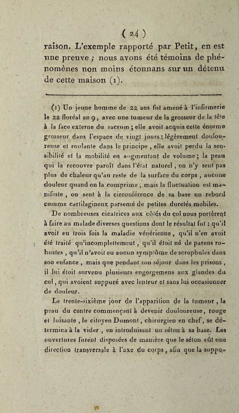 raison. L’exemple rapporté par Petit, en est une preuve ; nous avons été témoins de phé¬ nomènes non moins étonnans sur un détenu de cette maison (1). (i) Un jeune homme de 22 ans fut amené à l’infirmerie le 22 floréal an 9 , avec une tumeur de la grosseur de la tête à la face externe du sacrum ; elle avoit acquis celle énorme grosseur dans l’espace de vingt jours ; légèrement doulou¬ reuse et roulante dans le principe , elle avoit perdu la seq? sibililé et la mobilité en augmentant de volume 5 la peau qui la recouvre paroil dans l’état naturel , on n’y sent pas plus de chaleur qu’au reste de la surface du corps , aucune * douleur quand on la comprime , mais la fluctuation est ma¬ nifeste , on sent à la circonférence de sa base un rebord comme cartilagineux parsemé de petites duretés mobiles. De nombreuses cicatrices aux côtés du çol nous portèrent à faire au malade diverses questions dont le résultat fut : qu’il avoit eu trois fois la maladie vénérienne , qu’il n’en avoit été traité qu’incomplelfement qu’il étoit né de parens ro¬ bustes , qu’il n?avoit eu aucun symptôme de scrophules dans son enfance , mais que pendant son séjour dans les prisons , il lui étoit survenu plusieurs engorgemcns aux glandes du col, qui avoiçnt suppuré avec lenteur et sans lui occasionner de douleur. Le trente-sixième jour de l’apparition de la tumeur , la peau du centre commençant à devenir douloureuse, rouge ei luisante , le citoyen Dumont , chirurgien en chef, se dé¬ termina à la vider , en introduisant uu séton à sa base. Les ouvertures furent disposées de manière que le séton eût une direction transversale à l’axe du corps, afin que la suppu,^