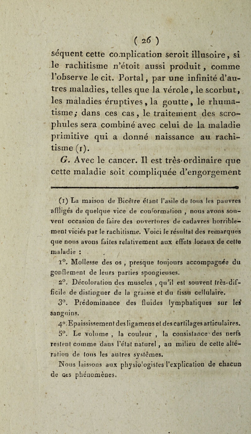 / ( 26 ) séquent cette complication seroit illusoire, si , le rachitisme n’étoit aussi produit, comme l’observe le cit. Portai, par une infinité d’au¬ tres maladies, telles que Ja vérole , le scorbut, les maladies éruptives , la goutte, le rhuma¬ tisme; dans ces cas, le traitement des scro- phules sera combiné avec celui de la maladie primitive qui a donné naissance au rachi¬ tisme (i). G. Avec le cancer. Il est très-ordinaire que cette maladie soit compliquée d’engorgement (i) La maison de Bicêlre étant l’asile de fous les pauvres affligés de quelque vice de conformation , nous avons sou¬ vent occasion de faire des ouvertures de cadavres horrible¬ ment viciés par le rachitisme. Voici le résultat des remarques que nous avons faites relativement aux effets locaux de celle maladie : , 1°. Mollesse des os , presque toujours accompagnée du gonflement de leurs parties spongieuses. 2°. Décoloration des muscles , qu’il est souvent très-dif¬ ficile de distinguer de la graisse et du tissu cellulaire. 3°. Prédominance des fluides lymphatiques sur les* sanguins. 4°. Epaississement des ügamense! des cartilages ar tient ai res. 5°. Le volume , la couleur , la consistance- des nerfs restent comme dans l'état naturel , au milieu de cette alté¬ ration de tous les autres systèmes. n Nous laissons aux physio'ogisles l’explication de chacun de ses phénomènes. \