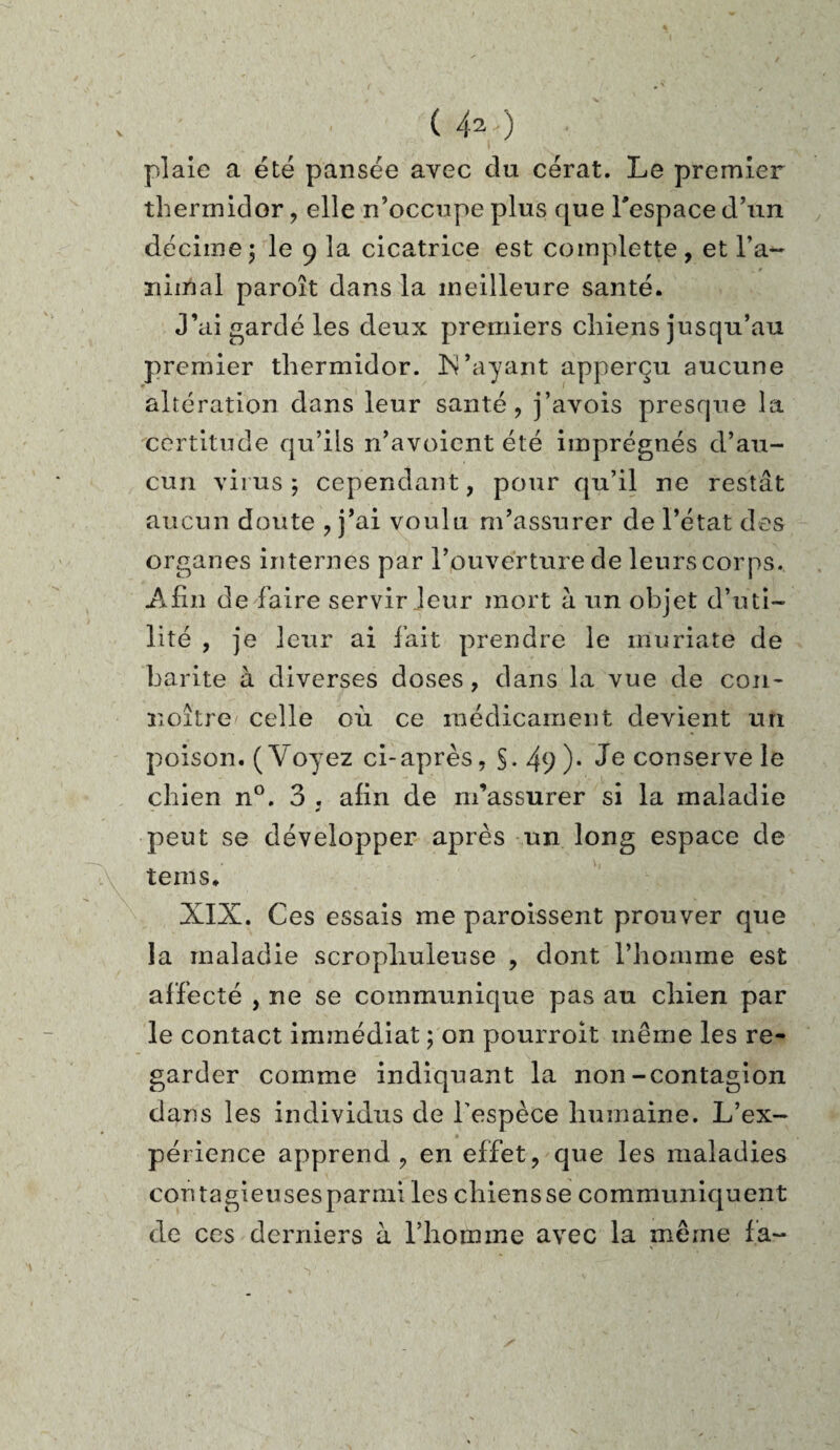 plaie a été pansée avec du cérat. Le premier thermidor , elle n’occupe plus que l'espace d’un décime 5 le 9 la cicatrice est coinplette, et l’a- Tiimal paroît dans la meilleure santé. J’ai gardé les deux premiers chiens jusqu’au premier thermidor. N’ayant apperçu aucune altération dans leur santé, j’avois presque la certitude qu’ils n’avoient été imprégnés d’au¬ cun virus; cependant, pour qu’il ne restât aucun doute ? j’ai voulu m’assurer de l’état des organes internes par l’ouverture de leurs corps. Afin de faire servir leur mort à un objet d’uti¬ lité , je leur ai fait prendre le muriaté de harite à diverses doses , dans la vue de con- noître celle où ce médicament devient un poison. (Voyez ci-après, §. 49 )• Je conserve le chien n°. 3 . afin de m’assurer si la maladie peut se développer après un long espace de teins. XIX. Ces essais me paroissent prouver que la maladie scropliuleuse , dont l’homme est affecté , ne se communique pas au chien par le contact immédiat ; on pourvoit même les re¬ garder comme indiquant la non-contagion dans les individus de l’espèce humaine. L’ex¬ périence apprend, en effet, que les maladies contagieusesparmi les chiensse communiquent de ces derniers à l’homme avec la même la-