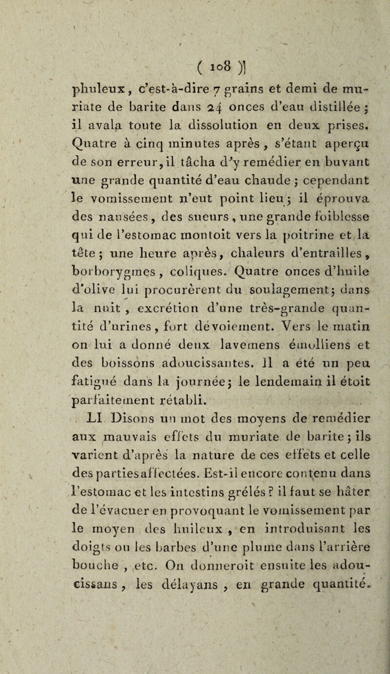 I ( io8 )] phuleux, c’est-à-dire 7 grains et demi de mû¬ ri a. te de barite dans 24 onces d’eau distillée ; il avala toute la dissolution en deux prises. Quatre à cinq minutes après , s’étant aperçu de son erreur,il tâcha d^y remédier en buvant une grande quantité d’eau chaude ; cependant le vomissement n’eut point lieu ; il éprouva des nausées, des sueurs , une grande foiblesse qui de l’estomac rnontoit vers la poitrine et la tête; une heure après, chaleurs d’entrailles, boi borygmes , coliques. Quatre onces d’huile d’olive lui procurèrent du soulagement; dans la nuit , excrétion d’une très-grande quan¬ tité d’urines, fort dévoiement. Vers le matin on lui a donné deux lavemens émoliiens et des boissons adoucissantes. Il a été un peu fatigué dans la journée; le lendemain il étoit parfaitement rétabli. LI Disons un mot des moyens de remédier aux mauvais effets du muriate de barite; ils varient d’après la nature de ces effets et celle des parties affectées. Est-il encore contenu dans l’estomac et les intestins grélés ? il faut se hâter de l’é vacuer en provoquant le vomissement par le moyen des huileux , en introduisant les doi gts ou les barbes d’une plume dans l’arrière bouche , etc. On donneroit ensuite les adou¬ cissais , les délayans , en grande quantité. »