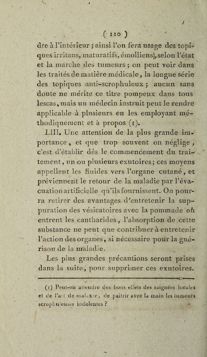 dre à l'intérieur ; ainsi l’on fera usage des topi¬ ques ir ri tans, matiiratif’s, émolliensj, selon l’état et la marche des tumeurs ; on peut voir dans les traités de matière médicale, la longue série des topiques anti-scrophuleux ; aucun sans doute ne mérite ce titre pompeux dans tous lescas, mais un médecin instruit peut le rendre applicable à plusieurs en les employant mé¬ thodique ment et à propos (1). LUT* Une attention de la plus grande im¬ portance , et que trop souvent on néglige , c’est d’établir dès le commencement du trai¬ tement, un'Ou plusieurs exutoires; ces moyens appellent les fluides vers l’organe cutané, et préviennent le retour de la maladie par l’éva¬ cuation artificielle qu’ils fournissent. O11 pour¬ ra retirer des avantages d^entretenir la sup¬ puration des vésicatoires avec la pommade où entrent les cantharides, l’absorption de cette substance 11e peut que contribuer à entretenir l’action des organes, si nécessaire pour la gué¬ rison de la maladie» Les plus grandes précautions seront prises dans la suite, pour supprimer ces exutoires. (1) Peut-on atleudre des bons ellets des saignées locales et de l’art de criaLxer. de pailrir avec la main les tumeurs scrophuieuses indolentes? ♦