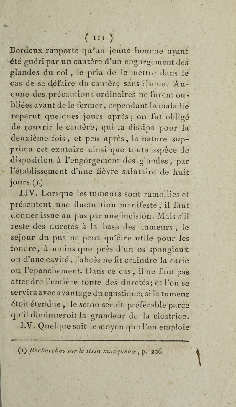 Bordeux rapporte qu'un jeune homme ayant été guéri par un cautère d’un engorgement des glandes du col, le pria de le mettre dans le cas de se défaire du cautère sans risque. Au¬ cune des précautions ordinaires ne furent ou¬ bliées avant de le fermer, cependant la maladie reparut quelques jours après ; on fut obligé de rouvrir le cautère, qui la dissipa pour la deuxième fois, et peu après, la nature sup¬ prima cet exutoire ainsi que tonte espèce de disposition à l’engorgement des glandes, par rétablissement d’une lièvre salutaire de huit jours (1) LIV. Lorsque les tumeur^ sont ramollies et présentent une fluctuation manifeste, il faut donner issue au pus par une incision. Mais s’il reste des duretés à la base des tumeurs , le séjour du pus ne peut qu’être utile pour les fondre, à moins que près d’un os spongieux ou d’une cavité, l’abcès ne lit craindre la carie ou l’épanchement. Dans ce cas, il ne faut pas attendre l’entière l'onte des duretés; et l’on se serviraavec avantage du caustique; si la tumeur étoit étendue , le seton seroit préférable parce qu’il diminueroit la grandeur de la cicatrice. LV. Quelque soit le moyen que l’on emploie (0 Recherches sur le tissu muçqueux t p. 206. V.