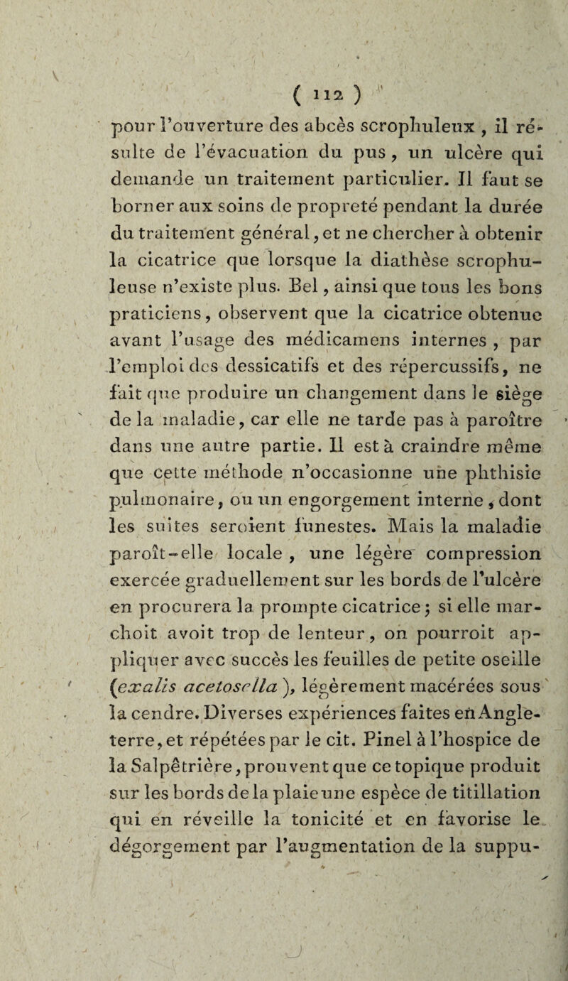 ( »») * pour l’ouverture des abcès scrophuleux , il ré¬ sulte de l’évacuation du pus , un ulcère qui demande un traitement particulier. Il faut se borner aux soins de propreté pendant la durée du traitement général, et ne chercher à obtenir la cicatrice que lorsque la diathèse scrophu- leuse n’existe plus. Bel , ainsi que tous les bons praticiens, observent que la cicatrice obtenue avant l’usage des médicamens internes , par l’emploi des dessicatifs et des répercussifs, ne fait que produire un changement dans le siège de la maladie, car elle ne tarde pas à paroître dans une autre partie. Il esta craindre même que cette méthode n’occasionne une phthisie pulmonaire, ou un engorgement interne , dont les suites seroient funestes. Mais la maladie paroît-elle locale , une légère compression exercée graduellement sur les bords de l’ulcère en procurera 1a. prompte cicatrice; si elle mar- choit avoit trop de lenteur, on pourroit ap¬ pliquer avec succès les feuilles de petite oseille (’exalis acelosrlla^y légèrement macérées sous la cendre. Diverses expériences faites en Angle¬ terre, et répétées par le cit. Pinel à l’hospice de la Salpêtrière, prouvent que ce topique produit sur les bords delà plaie une espèce de titillation qui en réveille la tonicité et en favorise le dégorgement par l’augmentation de la suppu- O