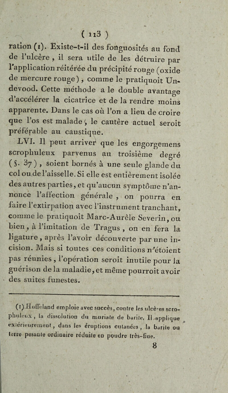 ration (i). Existe-t-il des fongiiositGs su fond de l’ulcère , il sera utile de les détruire par l'application réitérée du précipité rouge (oxide de mercure rouge ), comme le pratiquoit Un- devood. Cette méthode a le double avantage d’accélérer la cicatrice et de la rendre moins apparente# Dans le cas ou 1 on a lieu de croire que l’os est malade ; le cautère actuel seroit préférable au caustique. LVI. Il peut arriver^ que les engorgemens scropliuleux parvenus au troisième degré ( §. ’àj ) , soient bornés à une seule glande du col ou de l’aisselle. Si elle est entièrement isolée des autres parties, et qu’aucun symptôme n’an¬ nonce l’affection générale , on pourra en faire l’extirpation avec l’instrument tranchant# comme le pratiquoit Marc-Aurèle Severin,ou. bien, à l’imitation de Tragus , on en fera la ligature, api es lavoir decouverte par une in¬ cision. Mais si toutes ces conditions n^étoient pas réunies , l’opération seroit inutile pour la guérison delà maladie,et même pourroit ayoir ♦ des suites funestes. (i).Hofleland emploie avec succès, contre les ulcères scro- phuleux , la dissolution du muriafe de barite, Il applique extérieurement , dans les éruptions cutanées , la barile ou terre pesaute ordinaire réduite en poudre très-fine. 8