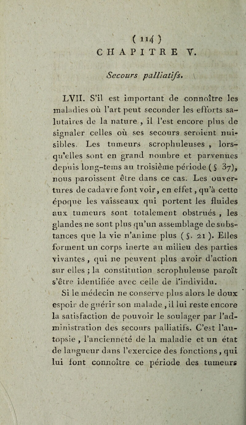 ( il4 ) Secours palliatifs. LVII. S’il est important de connoître les maladies où l’art peut seconder les efforts sa¬ lutaires de la nature , il l’est encore plus de signaler celles où ses secours seroient nui- o sibles. Les tumeurs scrophuleuses , lors¬ qu’elles sont en grand nombre et parvenues depuis long-tems au troisième période ( S ^7), nous paroissent être dans ce cas. Les ouver¬ tures de cadavre font voir, en effet, qu’à cette époque les vaisseaux qui portent les fluides aux tumeurs sont totalement obstrués , les glandes ne sont plus qu’un assemblage de subs¬ tances que la vie n’anime plus ( §. 21 ). Elles forment un corps inerte au milieu des parties vivantes , qui ne peuvent plus avoir d’action sur elles ; la constitution scrophuleuse paroît s’être identifiée avec celle de l'individu. Si le médecin ne conserve plus alors le doux espoir de guérir son malade , il lui reste encore la satisfaction de pouvoir le soulager par l’ad¬ ministration des secours palliatifs. C’est l’au¬ topsie , l’ancienneté de la maladie et un état de langueur dans l’exercice des fonctions , qui lui font connoître ce période des tumeurs