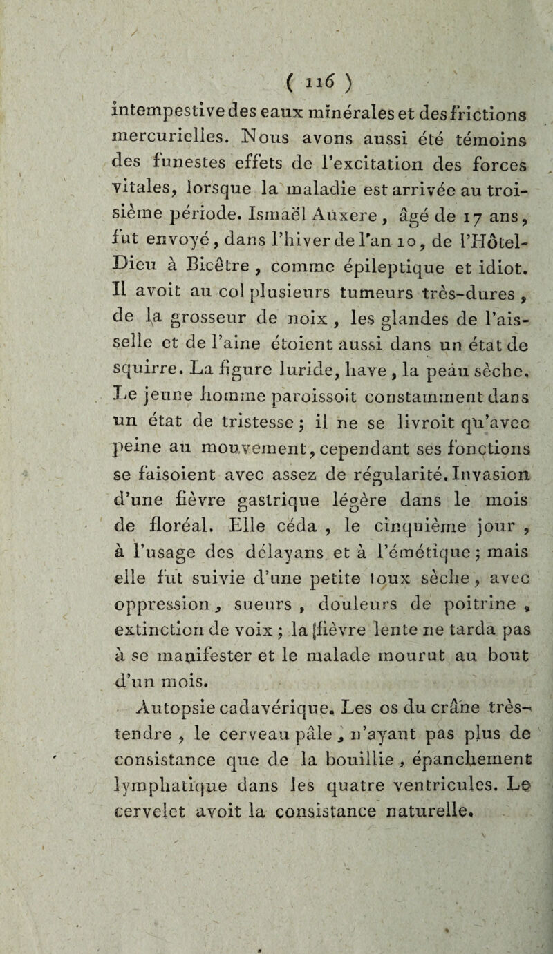 intempestive des eaux minérales et desfrictions mercurielles. Nous avons aussi été témoins des funestes effets de l’excitation des forces vitales, lorsque la maladie est arrivée au troi¬ sième période. Ismaël Aùxere , âgé de 17 ans, fut envoyé, dans l’hiver de Tan 10, de l’Hôtel- Dieu à Bicêtre , comme épileptique et idiot. Il avoit au col plusieurs tumeurs très-dures , de l^a grosseur de noix , les glandes de l’ais¬ selle et de l’aine étoient aussi dans un état de squirre. La figure luride, liave , la peau sèche. Le jeune homme paroissoit constamment dans un état de tristesse ; il ne se livroit qu’avec peine au mouvement, cependant ses fonctions se faisoient avec assez de régularité. Invasion d’une fièvre gastrique légère dans le mois de floréal. Elle céda , le cinquième jour , à l’usage des délayans et à l’émétique; mais elle fut suivie d’une petite toux sèche, avec oppression, sueurs , douleurs de poitrine * extinction de voix ; la (fièvre lente ne tarda pas a se manifester et le malade mourut au bout d’un mois. Autopsie cadavérique. Les os du crâne très- tendre , le cerveau pâle j n’ayant pas plus de consistance que de la bouillie , épanchement lymphatique dans les quatre ventricules. Le cervelet avoit la consistance naturelle.