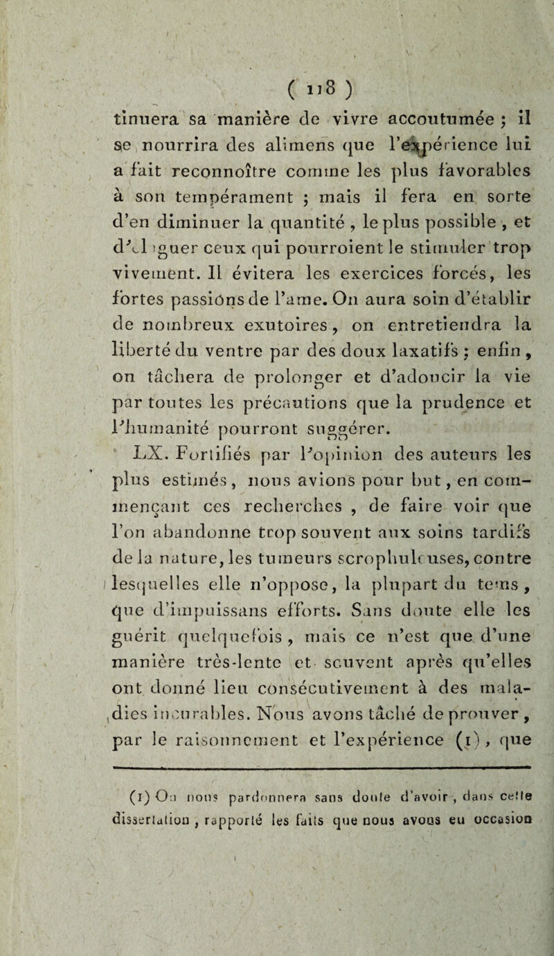 ( ”3 ) tinuera sa manière de vivre accoutumée ; il se nourrira des alimens que l’expérience lui a fait reconnoître comme les plus favorables à son tempérament ; mais il fera en sorte d’en diminuer la quantité , le plus possible , et dhl ïguer ceux qui pourroient le stimuler trop vivement. Il évitera les exercices forcés, les fortes passions de Parue. On aura soin d’établir de nombreux exutoires , on entretiendra la liberté du ventre par des doux laxatifs : enfin , on tâchera de prolonger et d’adoucir la vie par toutes les précautions que la prudence et l'humanité pourront suggérer. LX. Fortifiés par l'opinion des auteurs les plus estimés, nous avions pour but, en com¬ mençant ces recherches , de faire voir que l’on abandonne trop souvent aux soins tardifs delà nature, les tumeurs scrophuh: uses, contre lesquelles elle n’oppose, la plupart du teins , que d’impuissans efforts. Sans doute elle les guérit quelquefois , mais ce n’est que d’une manière très-lente et souvent après qu’elles ont donné lieu consécutivement à des mala¬ dies incurables. Nous avons tâché de prouver , par le raisonnement et l’expérience (i) , que (i) Ou nous pardonnera sans doute d’avoir , dans ceîle dissertation , rapporté les faits que noua avons eu occasion