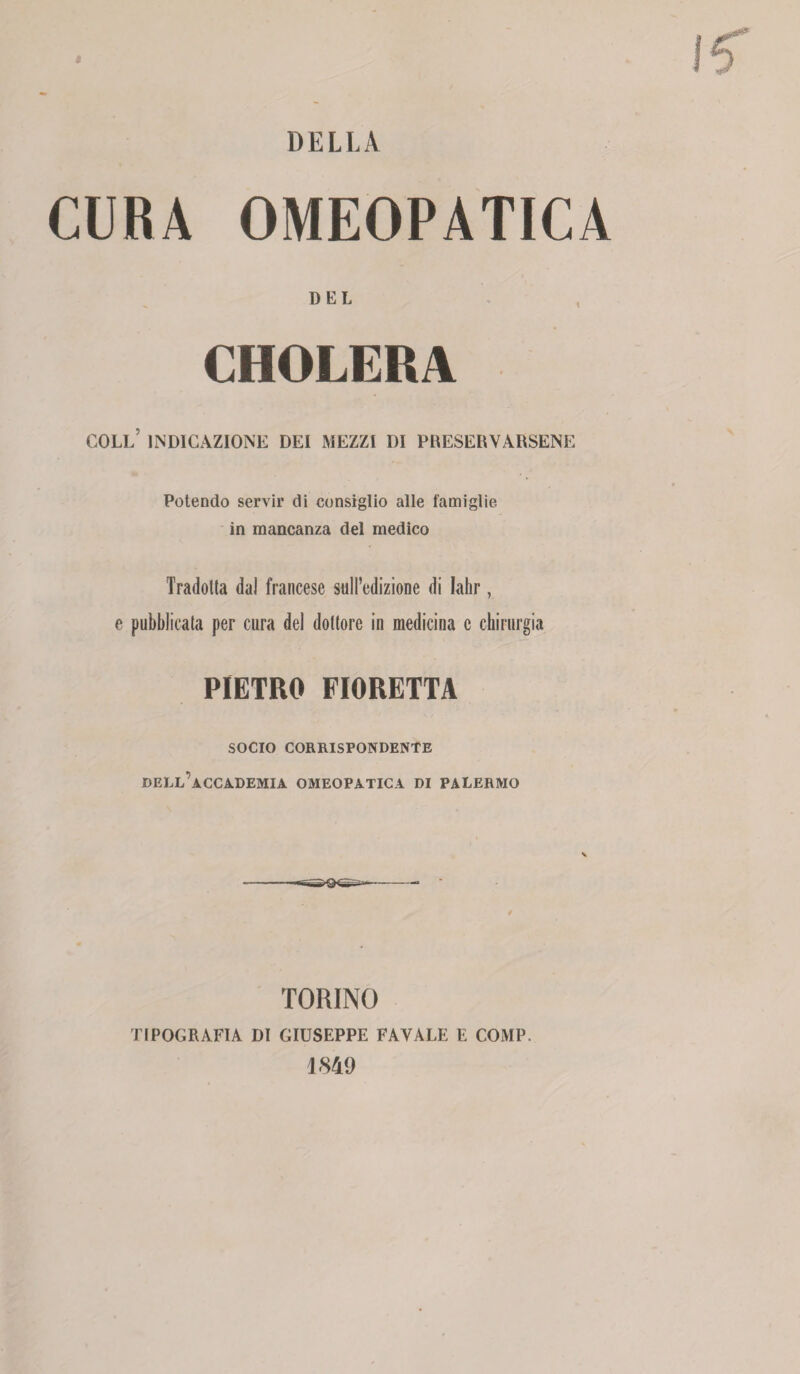 DELLA CURA OMEOPATICA DEL CHOLERA coll’ indicazione dei mezzi di preservarsene Potendo servir di consiglio alle famiglie in mancanza del medico Tradotta dal francese sull’edizione di Iahr, e pubblicata per cura del dottore in medicina c chirurgia PIETRO FIORETTA SOCIO CORRISPONDENTE DELL’ACCADEMIA OMEOPATICA DI PALERMO TORINO TIPOGRAFIA di GIUSEPPE FAVALE E COMP. 1849