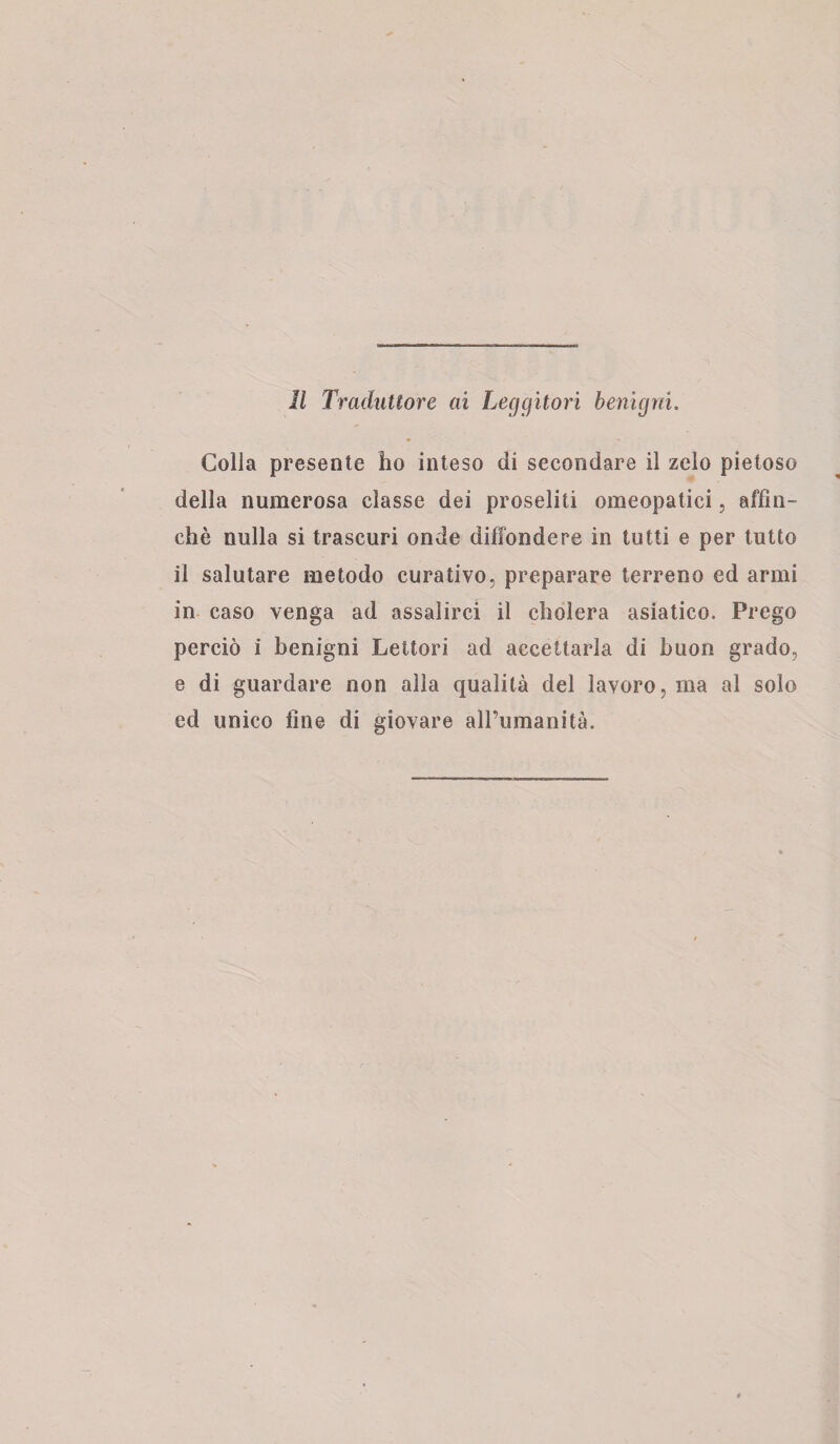 Colla presente ho inteso di secondare il zelo pietoso della numerosa classe dei proseliti omeopatici, affin¬ chè nulla si trascuri onde diffondere in tutti e per tutto il salutare metodo curativo, preparare terreno ed armi in caso venga ad assalirci il eliderà asiatico. Prego perciò i benigni Lettori ad accettarla di buon grado, e di guardare non alla qualità del lavoro, ma al solo ed unico fine di giovare all’umanità.