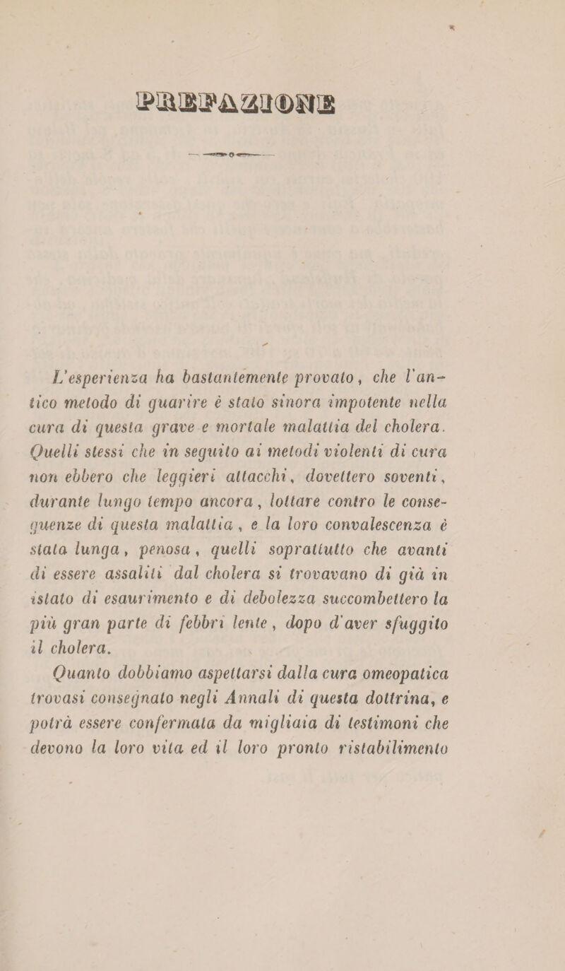 L’esperienza ha bastantemente provato, che Van¬ tico metodo di guarire è staio sinora impotente nella cura di questa grave e mortale malattia del cholera. Quelli stessi che in seguito ai metodi violenti di cura non ebbero che leggieri attacchis dovettero soventi, durante lungo tempo ancora, lottare contro le conse¬ guenze di questa malattia , e la loro convalescenza è stala lunga , penosa , quelli soprattutto che avanti di essere assalili dal cholera si trovavano di già in islato di esaurimento e di debolezza succombettero la più gran parte eli febbri lente, dopo d'aver sfuggito il cholera. Quanto dobbiamo aspettarsi dalla cura omeopatica trovasi consegnato negli Annali di questa dottrina, e potrà essere confermala da migliaia di testimoni che devono la loro vita ed il loro pronto ristabilimento