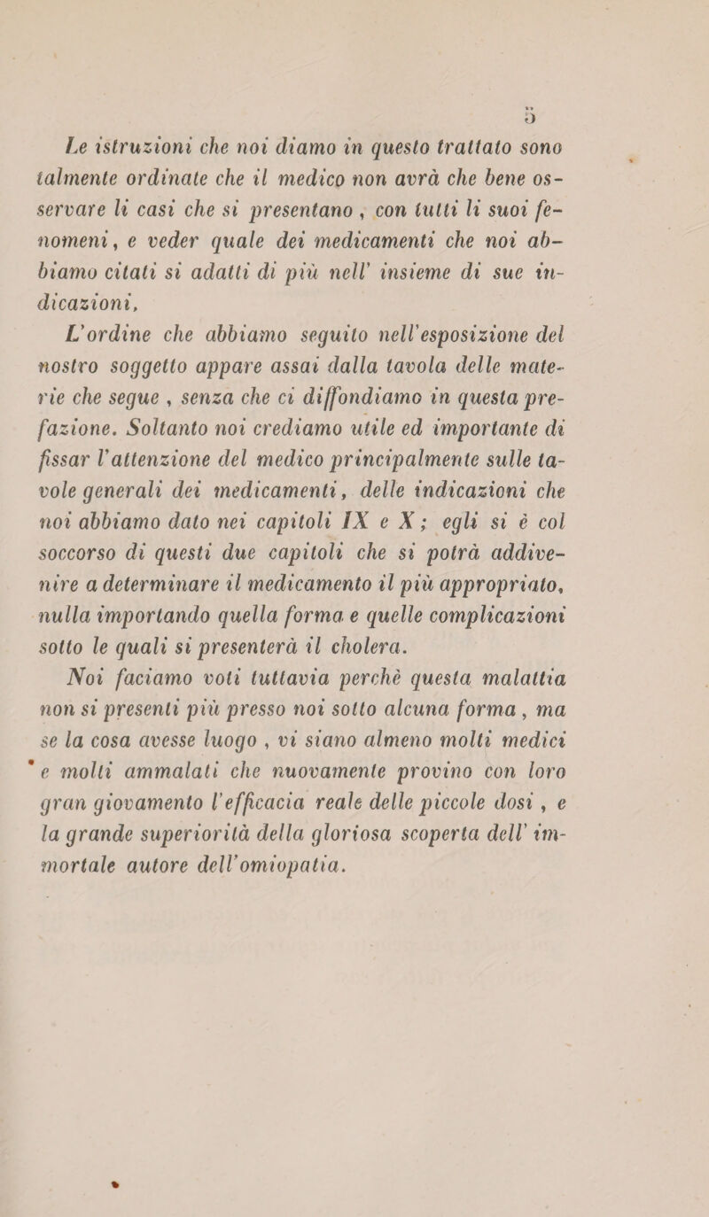 o Le istruzioni che noi diamo in questo trattato sono talmente ordinate che il medico non avrà che bene os¬ servare li casi che si presentano , con tutti li suoi fe¬ nomeni, e veder quale dei medicamenti che noi ab¬ biamo citati si adatti di più nell' insieme di sue in¬ dicazioni, L'ordine che abbiamo seguito nell'esposizione del nostro soggetto appare assai dalla tavola delle mate¬ rie che segue , senza che ci diffondiamo in questa pre¬ fazione. Soltanto noi crediamo utile ed importante di fissar Vattenzione del medico principalmente sulle ta¬ vole generali dei medicamenti, delle indicazioni che noi abbiamo dato nei capitoli IX e X ; egli si è col soccorso di questi due capitoli che si potrà addive¬ nire a determinare il medicamento il più appropriato, nulla importando quella forma e quelle complicazioni sotto le quali si presenterà il cholera. Noi faciamo voli tuttavia perchè questa malattia non si presenti più presso noi sotto alcuna forma , ma se la cosa avesse luogo , vi siano almeno molti medici * e molti ammalali che nuovamente provino con loro gran giovamento l’efficacia reale delle piccole dosi, e la grande superiorità della gloriosa scoperta dell' im¬ mortale autore dellomiopatia. %