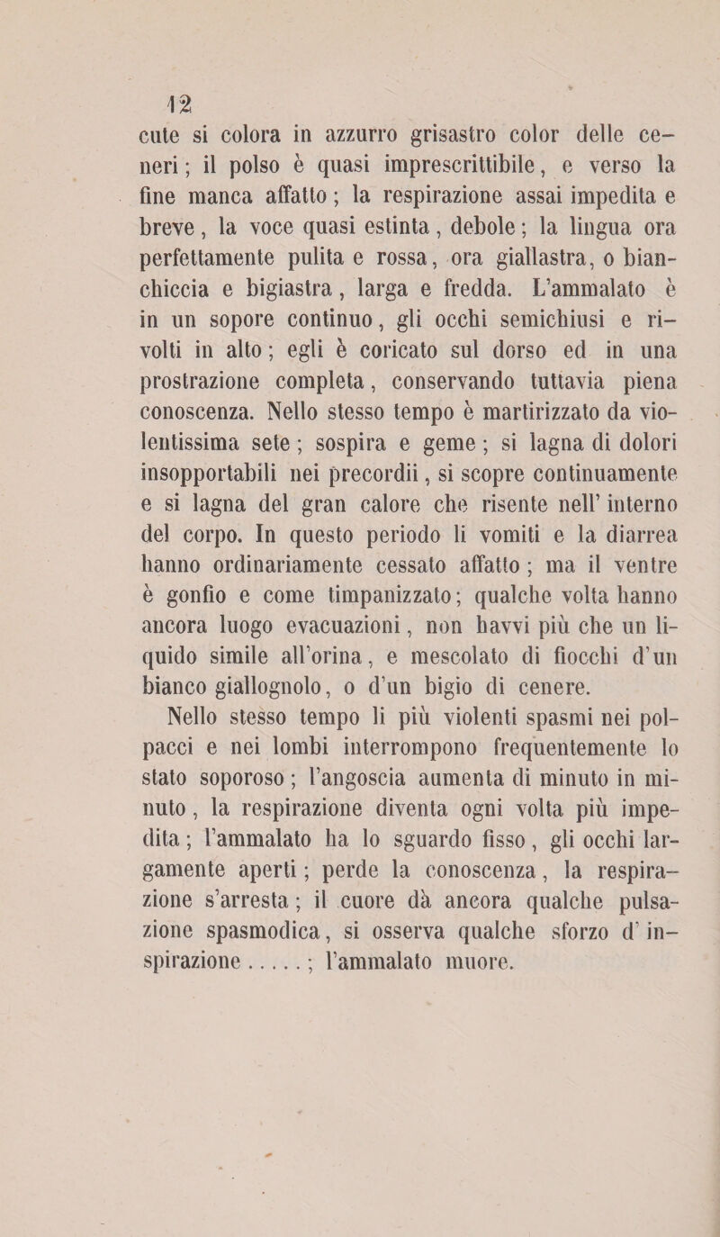 cute si colora in azzurro grisastro color delle ce¬ neri ; il polso è quasi imprescrittibile, e verso la fine manca affatto ; la respirazione assai impedita e breve , la voce quasi estinta , debole ; la lingua ora perfettamente pulita e rossa, ora giallastra, o bian¬ chiccia e bigiastra, larga e fredda. L’ammalato è in un sopore continuo, gli occhi semichiusi e ri¬ volti in alto ; egli è coricato sul dorso ed in una prostrazione completa, conservando tuttavia piena conoscenza. Nello stesso tempo è martirizzato da vio¬ lentissima sete ; sospira e geme ; si lagna di dolori insopportabili nei precordii, si scopre continuamente e si lagna del gran calore che risente nell’ interno del corpo. In questo periodo li vomiti e la diarrea hanno ordinariamente cessato affatto ; ma il ventre è gonfio e come timpanizzato ; qualche volta hanno ancora luogo evacuazioni, non havvi più che un li¬ quido simile aU’orina, e mescolato di fiocchi d’un bianco giallognolo, o d’un bigio di cenere. Nello stesso tempo li più violenti spasmi nei pol¬ pacci e nei lombi interrompono frequentemente lo stato soporoso ; l’angoscia aumenta di minuto in mi¬ nuto , la respirazione diventa ogni volta più impe¬ dita ; l’ammalato ha lo sguardo fìsso, gli occhi lar¬ gamente aperti ; perde la conoscenza, la respira¬ zione s’arresta ; il cuore dà ancora qualche pulsa¬ zione spasmodica, si osserva qualche sforzo d’in¬ spirazione .; l’ammalato muore.