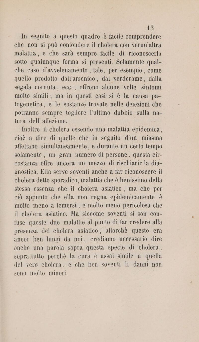 In seguito a questo quadro è facile comprendere che non si può confondere il cholera con verun’altra malattia, e che sarà sempre facile di riconoscerla sotto qualunque forma si presenti. Solamente qual¬ che caso d’avvelenamento, tale, per esempio, come quello prodotto dall’arsenico, dal verderame, dalla segala cornuta, ecc., offrono alcune volte sintomi molto simili ; ma in questi casi si è la causa pa- togenetica, e le sostanze trovate nelle deiezioni che potranno sempre togliere l’ultimo dubbio sulla na¬ tura dell’ affezione. Inoltre il cholera essendo una malattia epidemica, cioè a dire di quelle che in seguito d’un miasma affettano simultaneamente, e durante un certo tempo solamente , un gran numero di persone , questa cir¬ costanza offre ancora un mezzo di rischiarir la dia¬ gnostica. Ella serve soventi anche a far riconoscere il cholera detto sporadico, malattia che è benissimo della stessa essenza che il cholera asiatico, ma che per ciò appunto che ella non regna epidemicamente è molto meno a temersi, e molto meno pericolosa che il cholera asiatico. Ma siccome soventi si son con¬ fuse queste due malattie al punto di far credere alla presenza del cholera asiatico, allorché questo era ancor ben lungi da noi, crediamo necessario dire anche una parola sopra questa specie di cholera, soprattutto perchè la cura è assai simile a quella del vero cholera, e che ben soventi li danni non sono molto minori.