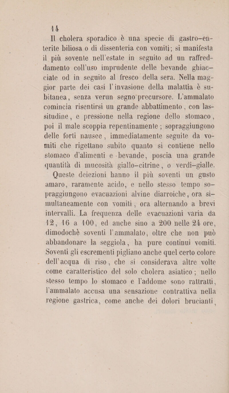 Il cliolera sporadico è una specie di gastro-en¬ terite biliosa o di dissenteria con vomiti; si manifesta il più sovente nell’estate in seguito ad un raffred¬ damento coll’uso imprudente delle bevande ghiac¬ ciate od in seguito al fresco della sera. Nella mag¬ gior parte dei casi l’invasione della malattia è su¬ bitanea, senza verun segno precursore. L’ammalato comincia risentirsi un grande abbattimento, con las¬ situdine , e pressione nella regione dello stomaco, poi il male scoppia repentinamente ; sopraggiungono delle forti nausee, immediatamente seguite da vo¬ miti che rigettano subito quanto si contiene nello stomaco d’alimenti e bevande, poscia una grande quantità di mucosità giallo-citrine, o verdi-gialle. Queste deiezioni hanno il più soventi un gusto amaro, raramente acido, e nello stesso tempo so- praggiungono evacuazioni alvine diarroiche, ora si¬ multaneamente con vomiti, ora alternando a brevi intervalli. La frequenza delle evacuazioni varia da 12, 16 a 100, ed anche sino a 200 nelle 24 ore, dimodoché soventi l’ammalato, oltre che non può abbandonare la seggiola, ha pure continui vomiti. Soventi gli escrementi pigliano anche quel certo colore dell’ acqua di riso, che si considerava altre volte come caratteristico del solo cholera asiatico ; nello stesso tempo lo stomaco e l’addome sono rattratti, l’ammalato accusa una sensazione contrattiva nella regione gastrica, come anche dei dolori brucianti.