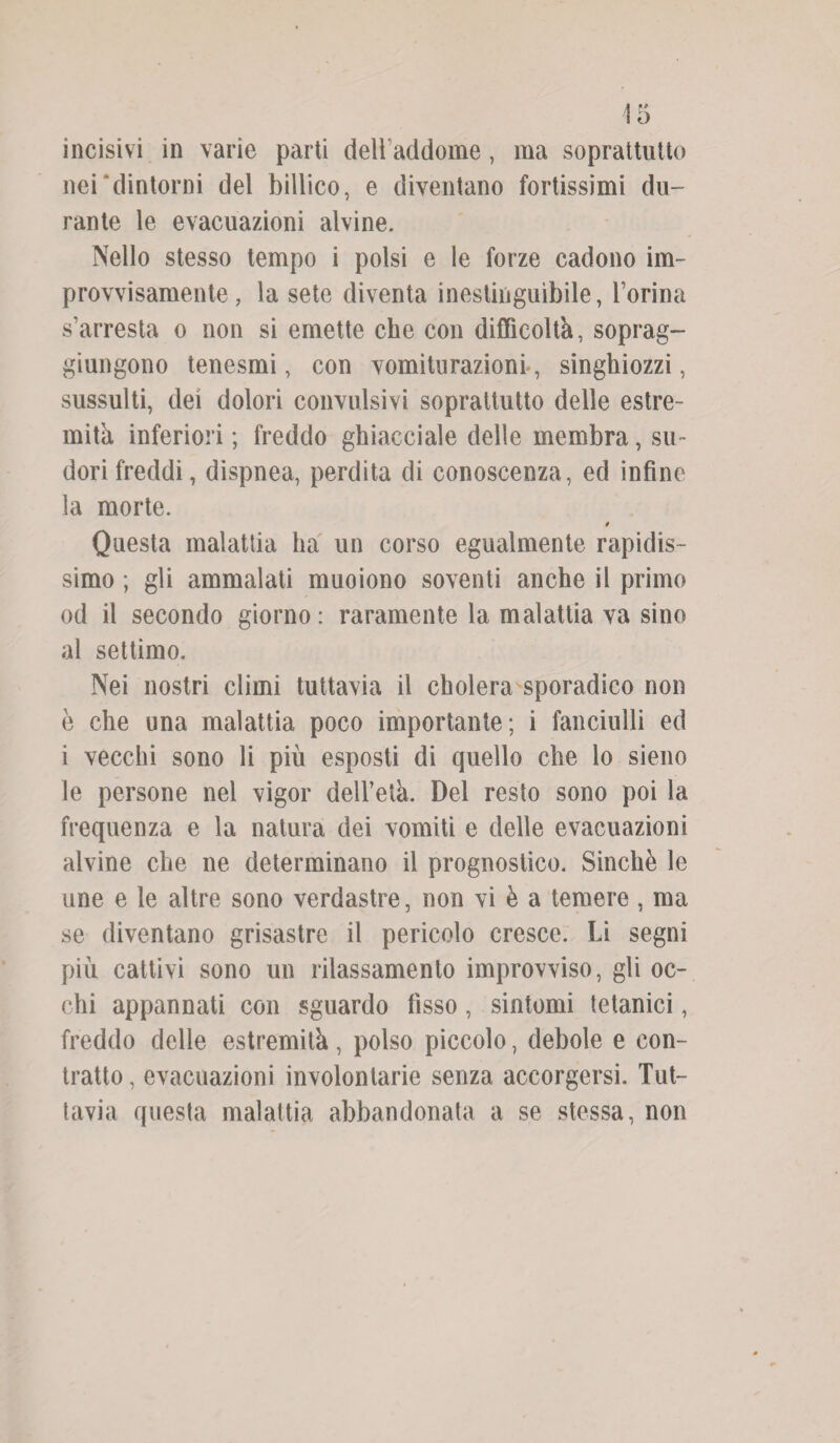 incisivi in varie parti delbaddome, ma soprattutto nei dintorni del billico, e diventano fortissimi du¬ rante le evacuazioni alvine. Nello stesso tempo i polsi e le forze cadono im¬ provvisamente , la sete diventa inestinguìbile, boriila s’arresta o non si emette che con difficoltà, soprag¬ giungono tenesmi, con vomiturazionr, singhiozzi, sussulti, dei dolori convulsivi soprattutto delle estre¬ mità inferiori ; freddo ghiacciale delle membra, su¬ dori freddi, dispnea, perdita di conoscenza, ed infine la morte. 0 Questa malattia ha un corso egualmente rapidis¬ simo ; gli ammalati muoiono soventi anche il primo od il secondo giorno: raramente la malattia va sino al settimo. Nei nostri climi tuttavia il cholera sporadico non è che una malattia poco importante; i fanciulli ed i vecchi sono li più esposti di quello che lo sieno le persone nel vigor dell’età. Del resto sono poi la frequenza e la natura dei vomiti e delle evacuazioni alvine che ne determinano il prognostico. Sinché le une e le altre sono verdastre, non vi è a temere, ma se diventano grisastre il pericolo cresce. Li segni più cattivi sono un rilassamento improvviso, gli oc¬ chi appannati con sguardo fisso, sintomi tetanici, freddo delle estremità, polso piccolo, debole e con¬ tratto, evacuazioni involontarie senza accorgersi. Tut¬ tavia questa malattia abbandonata a se stessa, non