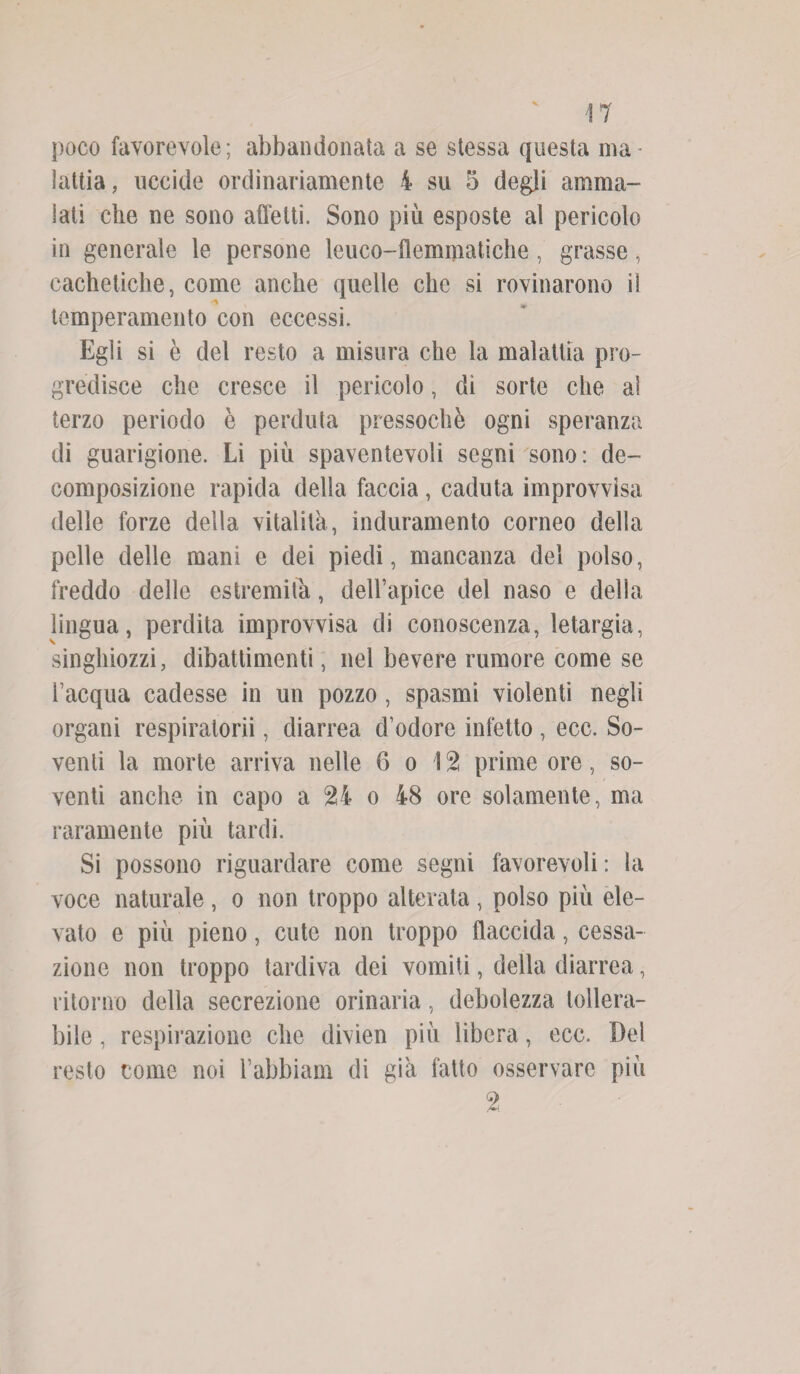 M poco favorevole; abbandonata a se stessa questa ma¬ lattia , uccide ordinariamente 4 su 5 degli amma¬ lati che ne sono affetti. Sono più esposte al pericolo in generale le persone leuco-flemmatiche, grasse, cachetiche, come anche quelle che si rovinarono il temperamento con eccessi. Egli si è del resto a misura che la malattia pro¬ gredisce che cresce il pericolo, di sorte che al terzo periodo è perduta pressoché ogni speranza di guarigione. Li più spaventevoli segni sono: de¬ composizione rapida della faccia , caduta improvvisa delle forze della vitalità, induramento corneo della pelle delle mani e dei piedi, mancanza del polso, freddo delle estremità, dell’apice del naso e della lingua, perdita improvvisa di conoscenza, letargia, singhiozzi, dibattimenti, nel bevere rumore come se i’acqua cadesse in un pozzo , spasmi violenti negli organi respiratorii, diarrea d’odore infetto , ecc. So¬ venti la morte arriva nelle 6 o 12 prime ore, so¬ venti anche in capo a 24 o 48 ore solamente, ma raramente più tardi. Si possono riguardare come segni favorevoli : la voce naturale, o non troppo alterata , polso più ele¬ vato e più pieno, cute non troppo flaccida, cessa¬ zione non troppo tardiva dei vomiti, della diarrea, ritorno della secrezione orinaria, debolezza tollera¬ bile , respirazione che divien più libera, ecc. Del resto come noi l’abbiam di già fatto osservare più