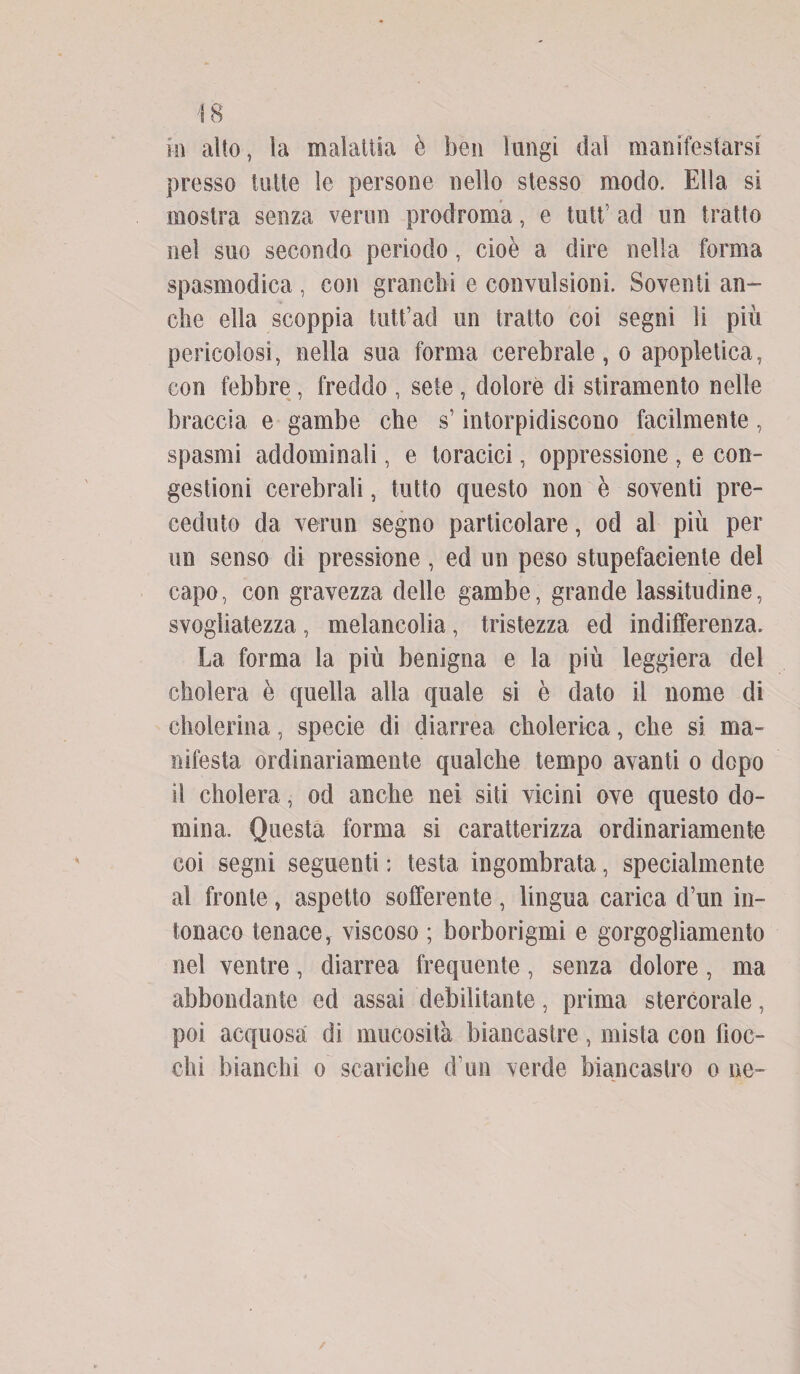 presso tutte le persone nello stesso modo. Ella si mostra senza vermi prodroma, e tati’ ad un tratto nel suo secondo periodo, cioè a dire nella forma spasmodica , con granelli e convulsioni. Soventi an¬ che ella scoppia tutt’ad un tratto coi segni li più pericolosi, nella sua forma cerebrale, o apopletica, con febbre , freddo , sete , dolore di stiramento nelle braccia e gambe che s’intorpidiscono facilmente, spasmi addominali, e toracici, oppressione , e con¬ gestioni cerebrali, tutto questo non è soventi pre¬ ceduto da verun segno particolare, od al più per un senso di pressione, ed un peso stupefacente del capo, con gravezza delle gambe, grande lassitudine, svogliatezza, melancolia, tristezza ed indifferenza. La forma la più benigna e la più leggiera del cholera è quella alla quale si è dato il nome di cholerina, specie di diarrea cholerica, che si ma¬ nifesta ordinariamente qualche tempo avanti o dopo il cholera, od anche nei siti vicini ove questo do¬ mina. Questa forma si caratterizza ordinariamente coi segni seguenti ; testa ingombrata, specialmente al fronte, aspetto sofferente, lingua carica d’un in¬ tonaco tenace, viscoso ; borborigmi e gorgogliamento nel ventre, diarrea frequente, senza dolore, ma abbondante ed assai debilitante, prima stercorale, poi acquosa di mucosità biancastre, mista con fioc¬ chi bianchi o scariche d’un verde biancastro o ne-