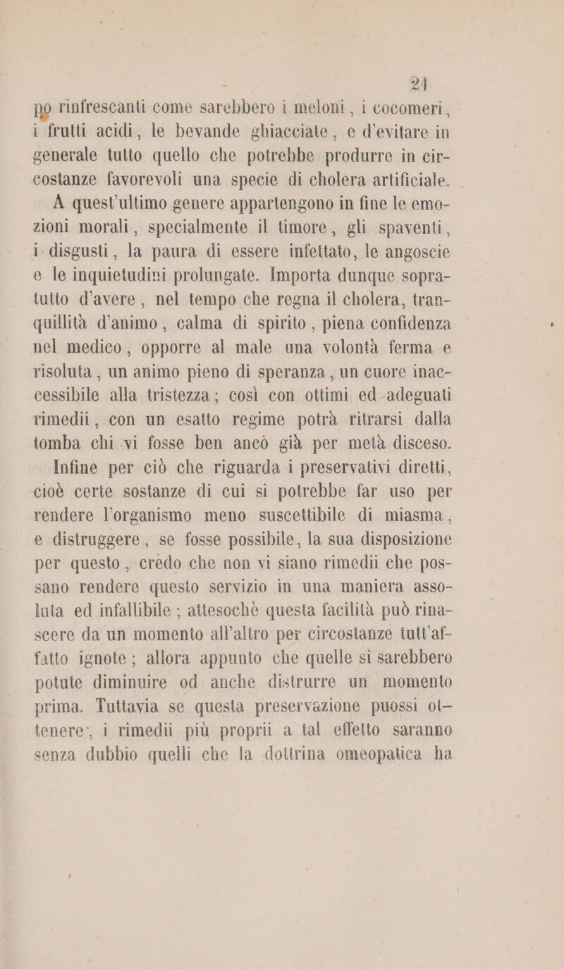 %\ no rinfrescanti come sarebbero i meloni, i cocomeri, i frutti acidi, le bevande ghiacciate, e d’evitare in generale tutto quello che potrebbe produrre in cir¬ costanze favorevoli una specie di cholera artificiale. A quest’ultimo genere appartengono in fine le emo¬ zioni morali, specialmente il timore , gli spaventi, i disgusti, la paura di essere infettato, le angoscie e le inquietudini prolungate. Importa dunque sopra¬ tutto d’avere , nel tempo che regna il eluderà, tran¬ quillità d’animo , calma di spirito , piena confidenza nel medico, opporre al male una volontà ferma e risoluta , un animo pieno di speranza, un cuore inac¬ cessibile alla tristezza ; così con ottimi ed adeguati rimedii, con un esatto regime potrà ritrarsi dalla tomba chi vi fosse ben anco già per metà disceso. Infine per ciò che riguarda i preservativi diretti, cioè certe sostanze di cui si potrebbe far uso per rendere l’organismo meno suscettibile di miasma, e distruggere, se fosse possibile, la sua disposizione per questo, credo che non vi siano rimedii che pos¬ sano rendere questo servizio in una maniera asso¬ luta ed infallibile ; attesoché questa facilità può rina¬ scere da un momento alfaltro per circostanze tutt’af- fatto ignote ; allora appunto che quelle si sarebbero potute diminuire od anche distrurre un momento prima. Tuttavia se questa preservazione puossi ot¬ tenere, i rimedii più proprii a tal effetto saranno senza dubbio quelli che la dottrina omeopatica ha