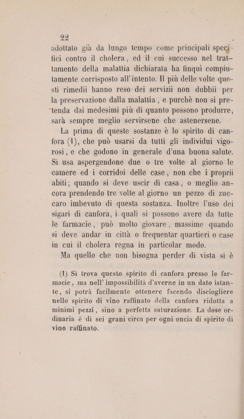 adottalo già da lungo tempo come principali speci¬ fici contro il cholera, ed il cui successo nel trat¬ tamento della malattia dichiarata ha finquì compiu¬ tamente corrisposto all’intento. Il più delle volte que¬ sti rimedii hanno reso dei servizii non dubbii per la preservazione dalla malattia, e purché non si pre¬ tenda dai medesimi più di quanto possono produrre, sarà sempre meglio servirsene che astenersene. La prima di queste sostanze è lo spirito di can¬ fora (1), che può usarsi da tutti gli individui vigo¬ rosi , e che godono in generale d’una buona salute. Si usa aspergendone due o tre volte al giorno le camere ed i corridoi delle case, non che i proprii abiti ; quando si deve uscir di casa, o meglio an¬ cora prendendo tre volte al giorno un pezzo di zuc- caro imbevuto di questa sostanza. Inoltre fuso dei sigari di canfora, i quali si possono avere da tutte le farmacie, può molto giovare, massime quando si deve andar in città o frequentar quartieri o case in cui il cholera regna in particolar modo. Ma quello che non bisogna perder di vista si è (1) Si trova questo spirito di canfora presso le far¬ macie, ma nell’impossibilità d’averne in un dato istan¬ te, si potrà facilmente ottenere facendo disciogliere nello spirito di vino raffinato della canfora ridotta a minimi pezzi, sino a perfetta saturazione. La dose or¬ dinaria è di sei grani circa per ogni oncia di spirito di vino raffinato.