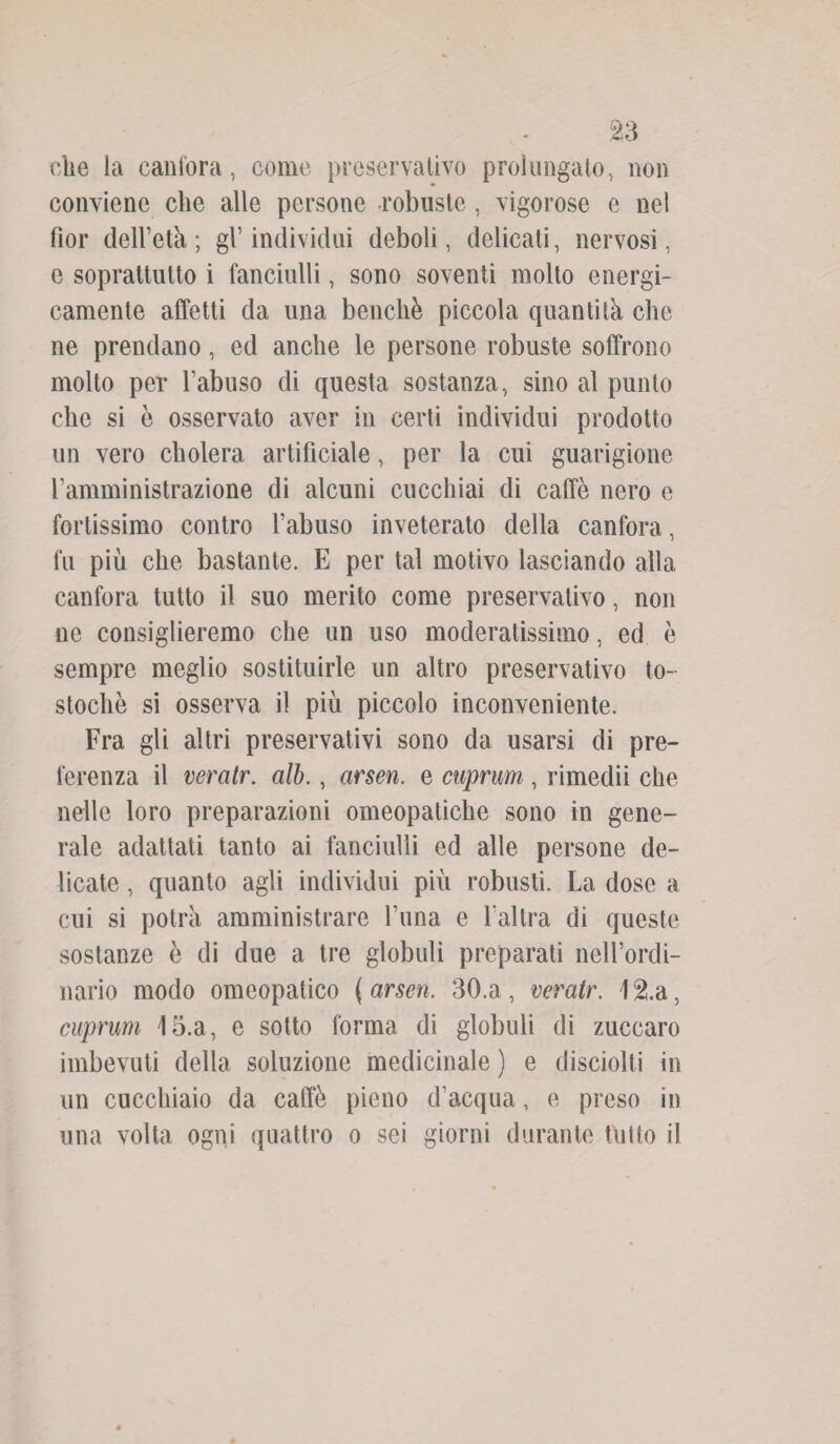 che la canfora, come preservativo prolungalo, non conviene che alle persone robuste , vigorose e nel fior dell’età ; gl’ individui deboli, delicati, nervosi, e soprattutto i fanciulli, sono soventi molto energi¬ camente affetti da una benché piccola quantità che ne prendano, ed anche le persone robuste soffrono molto per l’abuso di questa sostanza, sino al punto clic si è osservato aver in certi individui prodotto un vero cholera artificiale, per la cui guarigione l’amministrazione di alcuni cucchiai di caffè nero e fortissimo contro l’abuso inveterato della canfora, fu più che bastante. E per tal motivo lasciando alla canfora tutto il suo merito come preservativo, non ne consiglieremo che un uso moderatissimo, ed è sempre meglio sostituirle un altro preservativo to- stochè si osserva il più piccolo inconveniente. Fra gli altri preservativi sono da usarsi di pre¬ ferenza il veratr. alb., arsen. e cuprum, rimedii che nelle loro preparazioni omeopatiche sono in gene¬ rale adattati tanto ai fanciulli ed alle persone de¬ licate , quanto agli individui più robusti. La dose a cui si potrà amministrare Luna e l’altra di queste sostanze è di due a tre globuli preparati nell’ordi¬ nario modo omeopatico {arsen. 30. a, veratr. 12.a, cuprum 15.a, e sotto forma di globuli di zuccaro imbevuti della soluzione medicinale ) e disciolti in un cucchiaio da caffè pieno d’acqua, e preso in una volta ogni quattro o sei giorni durante tutto il