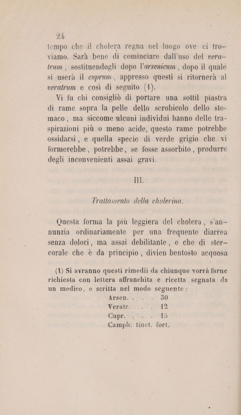 viamo. Sarà bene di cominciare dall’uso del vera- trum , sostituendogli dopo Varsenicum, dopo il quale si userà il cuprum, appresso questi si ritornerà al veratrum e così di seguito (1). Vi fu chi consigliò di portare una sottil piastra di rame sopra la pelle dello scrobicolo dello sto¬ maco , ma siccome deuni individui hanno delle tra¬ spirazioni più o meno acide, questo rame potrebbe ossidarsi, e quella specie di verde grigio che vi formerebbe, potrebbe, se fosse assorbito , produrre degli inconvenienti assai gravi. III. Trailamento della cholerina. Questa forma la più leggiera del cliolera, s’an- nunzia ordinariamente per una frequente diarrea senza dolori, ma assai debilitante, e che dì ster- corale che è da principio, divien bentosto acquosa (1) Si avranno questi rimedii da chiunque vorrà farne richiesta con lettera affranchila e ricetta segnata da un medico, e scritta nel modo seguente: Arsen. ... 30 Yeratr. . . Cupr. ... 15 Campii, linci, fori.