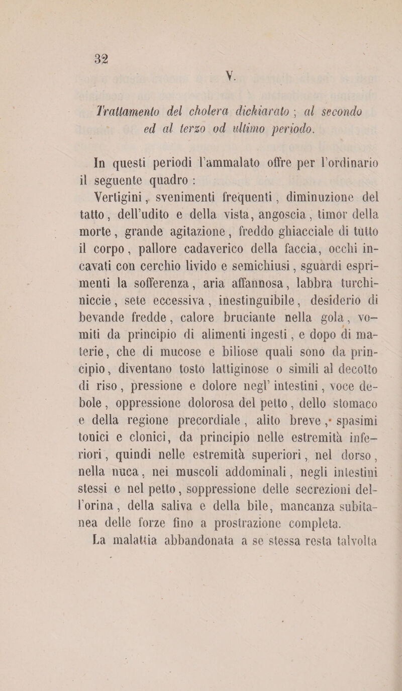 V. Trattamento del cholera dichiarato ; al secondo ed al terzo od ultimo periodo. In questi periodi l’ammalato offre per l’ordinario il seguente quadro : Vertigini, svenimenti frequenti, diminuzione del tatto, dell’udito e della vista, angoscia, timor della morte, grande agitazione, freddo ghiacciale di tutto il corpo, pallore cadaverico della faccia, occhi in¬ cavati con cerchio livido e semichiusi, sguardi espri¬ menti la sofferenza, aria affannosa, labbra turchi- niccie, sete eccessiva , inestinguibile, desiderio di bevande fredde, calore bruciante nella gola, vo¬ miti da principio di alimenti ingesti, e dopo di ma¬ terie , che di mucose e biliose quali sono da prin¬ cipio , diventano tosto lattiginose o simili al decotto di riso, pressione e dolore negl’ intestini, voce de¬ bole , oppressione dolorosa del petto, dello stomaco e della regione precordiale, alito breve ,* spasimi tonici e clonici, da principio nelle estremità infe¬ riori , quindi nelle estremità superiori, nel dorso, nella nuca, nei muscoli addominali, negli intestini stessi e nel petto, soppressione delle secrezioni del- l’orina, della saliva e della bile, mancanza subita¬ nea delle forze fino a prostrazione completa. La malattia abbandonata a se stessa resta talvolta