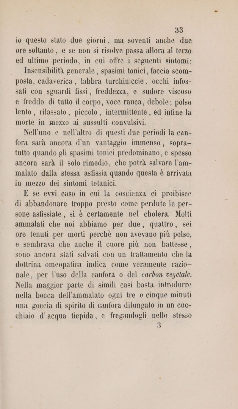 io questo stato due giorni, ma soventi anche due ore soltanto, e se non si risolve passa allora al terzo ed ultimo periodo, in cui offre i seguenti sintomi: Insensibilità generale, spasimi tonici, faccia scom¬ posta, cadaverica, labbra turchiniccie, occhi infos¬ sati con sguardi fìssi, freddezza, e sudore viscoso e freddo di tutto il corpo, voce rauca, debole ; polso lento , rilassato, piccolo , intermittente , ed infine la morte in mezzo ai sussulti convulsivi. Nelfuno e nelfaltro di questi due periodi la can¬ fora sarà ancora d’un vantaggio immenso, sopra¬ tutto quando gli spasimi tonici predominano, e spesso ancora sarà il solo rimedio, che potrà salvare l’arn- malato dalla stessa asfissia quando questa è arrivata in mezzo dei sintomi tetanici. E se evvi caso in cui la coscienza ci proibisce di abbandonare troppo presto come perdute le per¬ sone asfissiate, si è certamente nel cholera. Molti ammalati che noi abbiamo per due, quattro, sei ore tenuti per morti perche non avevano più polso, e sembrava che anche il cuore più non battesse, sono ancora stati salvati con un trattamento che la dottrina omeopatica indica come veramente razio¬ nale, per fuso della canfora o del carbon vegetale. Nella maggior parte di simili casi basta introdurre nella bocca dellammalato ogni tre o cinque minuti una goccia di spirito di canfora dilungato in un cuc¬ chiaio d’acqua tiepida, e fregandogli nello stesso 3