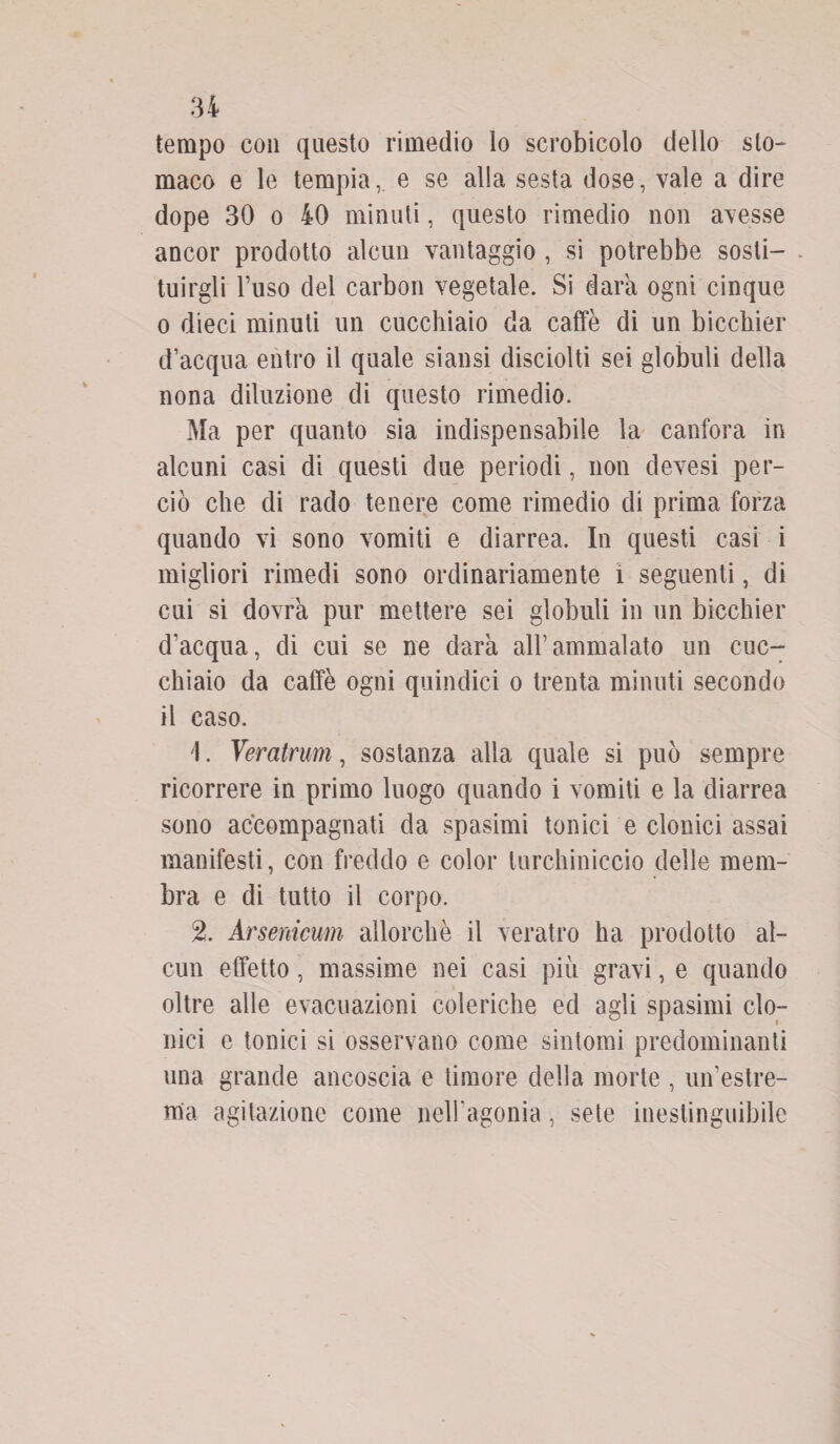 tempo con questo rimedio lo scrobicolo dello sto¬ maco e le tempia,, e se alla sesta dose, vale a dire dope 30 o 40 minuti, questo rimedio non avesse ancor prodotto alcun vantaggio , si potrebbe sosti¬ tuirgli l’uso del carbon vegetale. Si darà ogni cinque o dieci minuti un cucchiaio da caffè di un bicchier d’acqua entro il quale siansi disciolti sei globuli della nona diluzione di questo rimedio. Ma per quanto sia indispensabile la canfora in alcuni casi di questi due periodi, non devesi per¬ ciò che di rado tenere come rimedio di prima forza quando vi sono vomiti e diarrea. In questi casi i migliori rimedi sono ordinariamente i seguenti, di cui si dovrà pur mettere sei globuli in un bicchier d’acqua, di cui se ne darà all’ammalato un cuc¬ chiaio da caffè ogni quindici o trenta minuti secondo il caso. 1. Veratrum, sostanza alla quale si può sempre ricorrere in primo luogo quando i vomiti e la diarrea sono accompagnati da spasimi tonici e clonici assai manifesti, con freddo e color turchiniccio delle mem¬ bra e di tutto il corpo. % Arsenicum allorché il veratro ha prodotto al¬ cun effetto, massime nei casi più gravi, e quando oltre alle evacuazioni coleriche ed agli spasimi clo¬ nici e tonici si osservano come sintomi predominanti una grande ancoscia e timore della morte , un’estre¬ ma agitazione come nell’agonia, sete inestinguibile