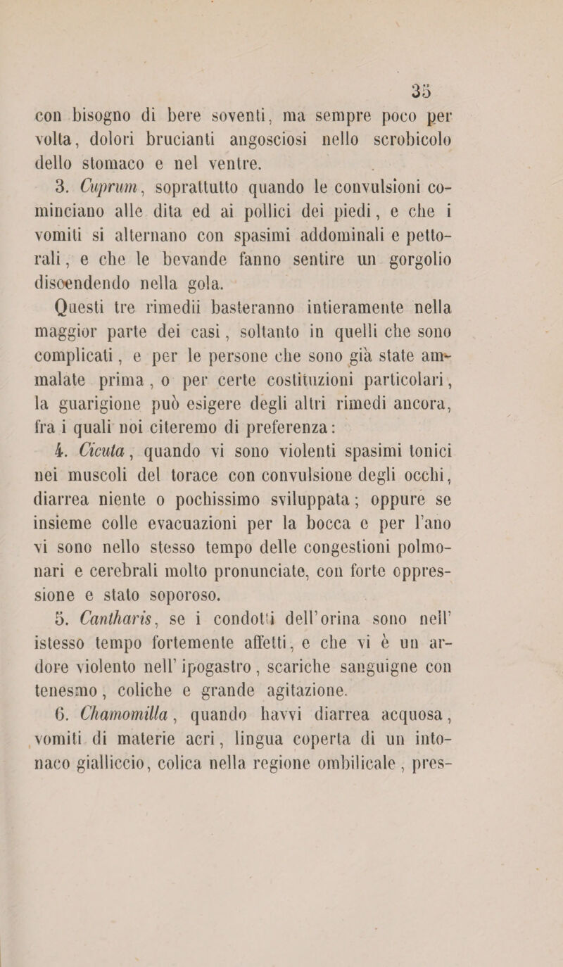 con bisogno di bere soventi, ma sempre poco per volta, dolori brucianti angosciosi nello scrobicolo dello stomaco e nel ventre. 3. Cuprum, soprattutto quando le convulsioni co¬ minciano alle dita ed ai pollici dei piedi, e che i vomiti si alternano con spasimi addominali e petto¬ rali , e che le bevande fanno sentire un gorgolio discendendo nella gola. Questi tre rimedii basteranno intieramente nella maggior parte dei casi, soltanto in quelli che sono complicati, e per le persone che sono già state am¬ malate prima , o per certe costituzioni particolari, la guarigione può esigere degli altri rimedi ancora, fra i quali noi citeremo di preferenza : 4. Cicuta, quando vi sono violenti spasimi tonici nei muscoli del torace con convulsione degli occhi, diarrea niente o pochissimo sviluppata ; oppure se insieme colle evacuazioni per la bocca e per l’ano vi sono nello stesso tempo delle congestioni polmo¬ nari e cerebrali molto pronunciate, con forte oppres¬ sione e stato saporoso. 5. Canlharis, se i condotti dell’orina sono nell’ istesso tempo fortemente affetti, e che vi è un ar¬ dore violento nell1 ipogastro , scariche sanguigne con tenesmo, coliche e grande agitazione. G. Chamomilla, quando havvi diarrea acquosa, vomiti di materie acri, lingua coperta di un into¬ naco gialliccio, colica nella regione ombilicale, pres-