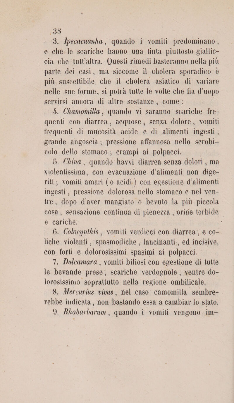 3. lpecacuanha, quando i vomiti predominano, e che le scariche hanno una tinta piuttosto giallic¬ cia che tutt’altra. Questi rimedi basteranno nella più parte dei casi, ma siccome il cholera sporadico è più suscettibile che il cholera asiatico di variare nelle sue forme, si potrà tutte le volte che fia d uopo servirsi ancora di altre sostanze , come : 4. Chamomilla, quando vi saranno scariche fre¬ quenti con diarrea, acquose, senza dolore, vomiti frequenti di mucosità acide e di alimenti ingesti ; grande angoscia ; pressione affannosa nello scrobi- colo dello stomaco ; crampi ai polpacci. 5. China , quando havvi diarrea senza dolori, ma violentissima, con evacuazione d’alimenti non dige¬ riti ; vomiti amari ( o acidi ) con egestione d’alimenti ingesti, pressione dolorosa nello stomaco e nel ven¬ tre , dopo d’aver mangiato o bevuto la più piccola cosa, sensazione continua di pienezza , orine torbide e cariche. 6. Colocynthis, vomiti verdicci con diarrea , e co¬ liche violenti, spasmodiche , lancinanti, ed incisive, con forti e dolorosissimi spasimi ai polpacci. 7. Dulcamara, vomiti biliosi con egestione di tutte le bevande prese, scariche verdognole, ventre do¬ lorosissimo soprattutto nella regione ombilicale. 8. Mercurius vivus, nel caso camomilla sembre¬ rebbe indicata, non bastando essa a cambiar lo stato. 9. Rhaharharum, quando i vomiti vengono jm-