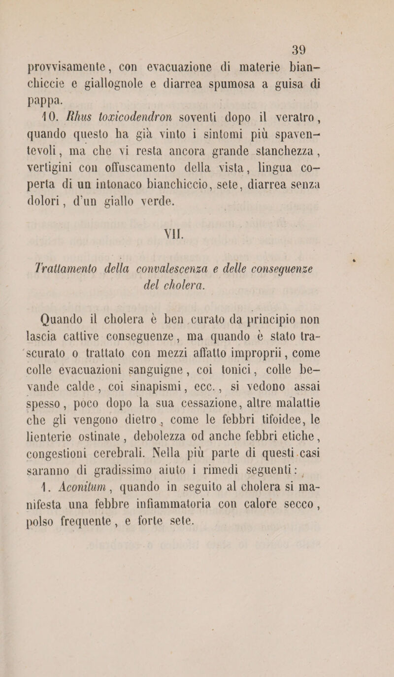provvisamente, con evacuazione di materie bian¬ chiccio e giallognole e diarrea spumosa a guisa di pappa. 10. Rhus toxicodendron soventi dopo il veratro » quando questo ha già vinto i sintomi più spaven¬ tevoli , ma che vi resta ancora grande stanchezza, vertigini con offuscamento della vista, lingua co¬ perta di un intonaco bianchiccio, sete, diarrea senza dolori, d’un giallo verde. VII. Trattamento della convalescenza e delle conseguenze del cholera. Quando il cholera è ben curato da principio non lascia cattive conseguenze, ma quando è stato tra¬ scuralo o trattato con mezzi affatto improprii, come colle evacuazioni sanguigne, coi tonici, colle be¬ vande calde, coi sinapismi, ecc., si vedono assai spesso, poco dopo la sua cessazione, altre malattie che gli vengono dietro4 come le febbri tifoidee, le lienterie ostinate , debolezza od anche febbri etiche, congestioni cerebrali. Nella più parte di questi casi saranno di gradissimo aiuto i rimedi seguenti: 1. Aconilum, quando in seguito al cholera si ma¬ nifesta una febbre infiammatoria con calore secco, polso frequente, e forte sete.