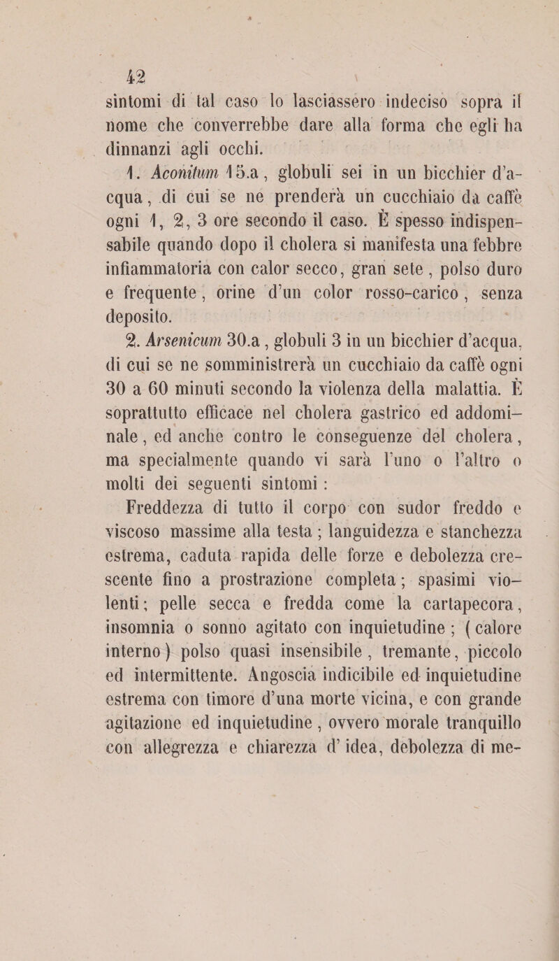 sintomi di tal caso lo lasciassero indeciso sopra il nome che converrebbe dare alla forma che egli ha dinnanzi agli occhi. \. Aconitim 15.a, globuli sei in un bicchier d’a¬ cqua , di cui se ne prenderà un cucchiaio da caffè ogni 1, 2, 3 ore secondo il caso. È spesso indispen¬ sabile quando dopo il cholera si manifesta una febbre infiammatoria con calor secco, gran sete, polso duro e frequente, orine d’un color rosso-carico, senza deposito. 2. Arsenicum 30.a , globuli 3 in un bicchier d’acqua, di cui se ne somministrerà un cucchiaio da caffè ogni 30 a 60 minuti secondo la violenza della malattia. È soprattutto efficace nel cholera gastrico ed addomi¬ nale , ed anche contro le conseguenze del cholera, ma specialmente quando vi sarà l’uno o l’altro o molti dei seguenti sintomi : Freddezza di tutto il corpo con sudor freddo e viscoso massime alla testa ; languidezza e stanchezza estrema, caduta rapida delle forze e debolezza cre¬ scente fino a prostrazione completa ; spasimi vio¬ lenti; pelle secca e fredda come la cartapecora, insomnia o sonno agitato con inquietudine ; ( calore interno ) polso quasi insensibile , tremante, piccolo ed intermittente. Angoscia indicibile ed inquietudine estrema con timore d’una morte vicina, e con grande agitazione ed inquietudine , ovvero morale tranquillo con allegrezza e chiarezza d’idea, debolezza di me-