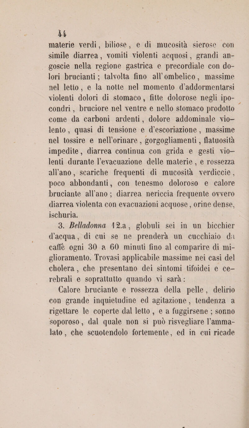materie verdi, biliose, e di mucosità sierose con simile diarrea, vomiti violenti acquosi, grandi an¬ goscio nella regione gastrica e precordiale con do¬ lori brucianti ; talvolta fino all’ ombelico , massime nel letto, e la notte nel momento d’addormentarsi violenti dolori di stomaco > fìtte dolorose negli ipo¬ condri , bruciore nel ventre e nello stomaco prodotto come da carboni ardenti, dolore addominale vio¬ lento , quasi di tensione e d’escoriazione, massime nel tossire e neH’orinare , gorgogliamenti, flatuosità impedite, diarrea continua con grida e gesti vio¬ lenti durante l’evacuazione delle materie , e rossezza all’ano, scariche frequenti di mucosità verdiccie, poco abbondanti, con tenesmo doloroso e calore bruciante all’ano ; diarrea nericcia frequente ovvero diarrea violenta con evacuazioni acquose, orine dense, iscliuria. 3. Belladonna \ $.a, globuli sei in un bicchier d’acqua, di cui se ne prenderà un cucchiaio dii caffè ogni 30 a 60 minuti fino al comparire di mi¬ glioramento. Trovasi applicabile massime nei casi del cholera, che presentano dei sintomi tifoidei e ce¬ rebrali e soprattutto quando vi sarà : Calore bruciante e rossezza della pelle, delirio con grande inquietudine ed agitazione, tendenza a rigettare le coperte dal letto , e a fuggirsene ; sonno soporoso, dal quale non si può risvegliare l’amma¬ lato, che scuotendolo fortemente , ed in cui ricade