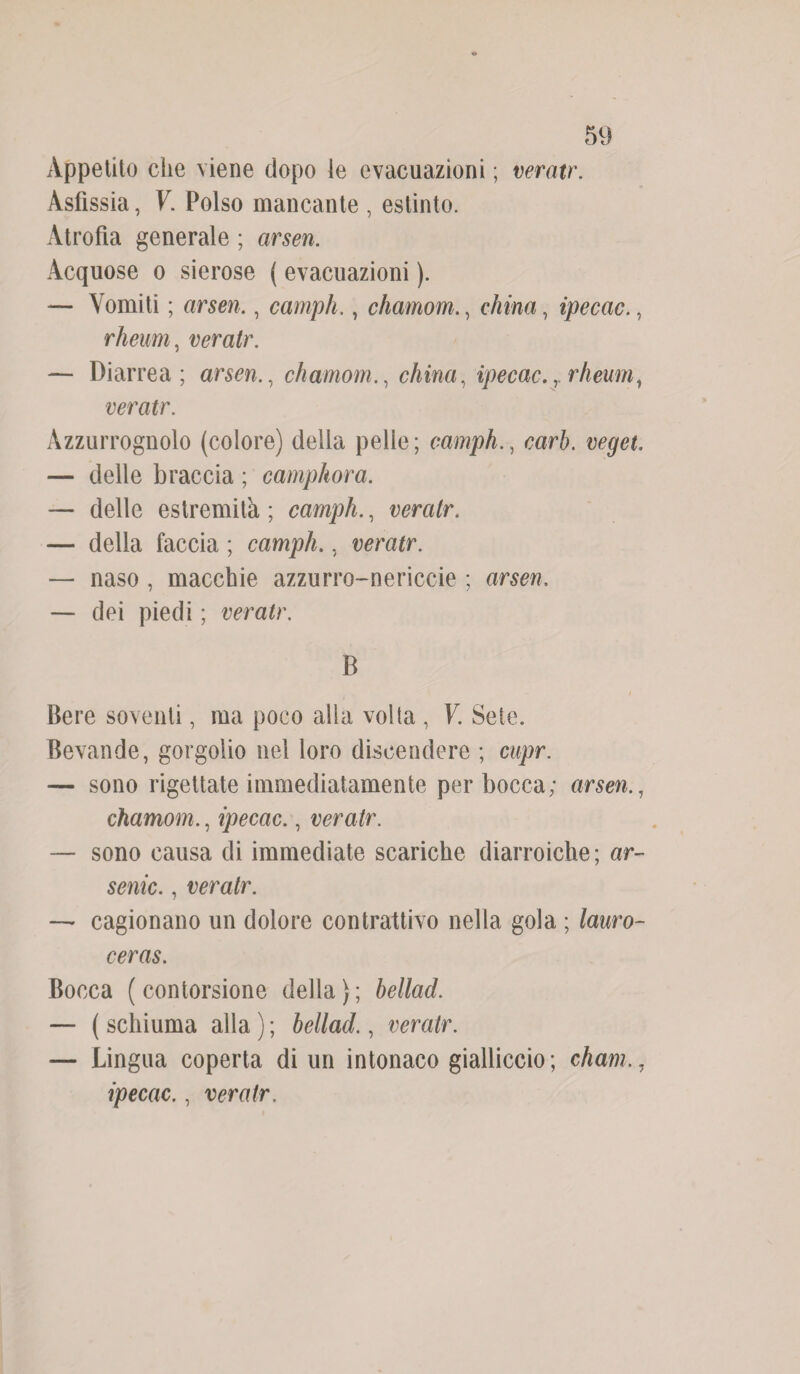 Appetito die viene dopo le evacuazioni ; veratr. Asfissia, V. Polso mancante , estinto. Atrofia generale ; arsen. Acquose o sierose ( evacuazioni ). — Vomiti ; arsen., campii., chamom., china, ipecac., rheum, veratr. — Diarrea; arsen., chamomchina, ipecac.rrheumì veratr. Azzurrognolo (colore) della pelle; eamphcari), veget — delle braccia ; camphora. — delle estremità ; eamph., veratr. — della faccia ; campii., veratr. — naso , macchie azzurro-nericcie ; arsen. — dei piedi ; veratr. B Bere soventi, ma poco alla volta , V. Sete. Bevande, gorgolio nel loro discendere ; cupr. — sono rigettate immediatamente per bocca; arsen., chamom., ipecac., veratr. — sono causa di immediate scariche diarroiche; ar- senic., veratr. — cagionano un dolore contrattivo nella gola ; lauro- ceras. Bocca ( contorsione della ) ; hellad. — ( schiuma alla ) ; hellad., veratr. — Lingua coperta di un intonaco gialliccio; cham ipecac., veratr.