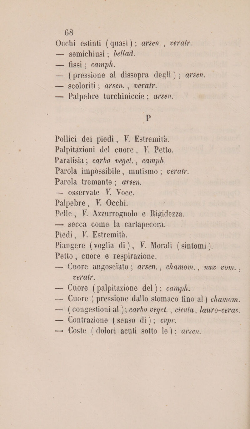Occhi estinti ( quasi ) ; arseti,, veratr. — semichiusi ; bellad. — fìssi ; campii. — ( pressione al dissopra degli ) ; arseti. •— scoloriti ; arseti. , veratr. — Palpebre turchiniccie ; arseti. P Pollici dei piedi, V. Estremila. Palpitazioni del cuore, V. Petto. Paraiisia ; carbo veget,, campii. Parola impossibile, mutismo ; veratr. Parola tremante ; arseti. — osservate V. Voce. Palpebre, V. Occhi. Pelle, V. Azzurrognolo e Rigidezza, — secca come la cartapecora. Piedi, V. Estremità. Piangere (voglia di), V. Morali (sintomi). Petto, cuore e respirazione. — Cuore angosciato ; arseti., chamom., mix vom., veratr. — Cuore ( palpitazione del ) ; campii. — Cuore ( pressione dallo stomaco fino al ) chamom. — ( congestioni al ); carbo veget., cicala, lauro-ceras. — Contrazione ( senso di ) ; cupr. Coste ( dolori acuti sotto le ) ; arseti.
