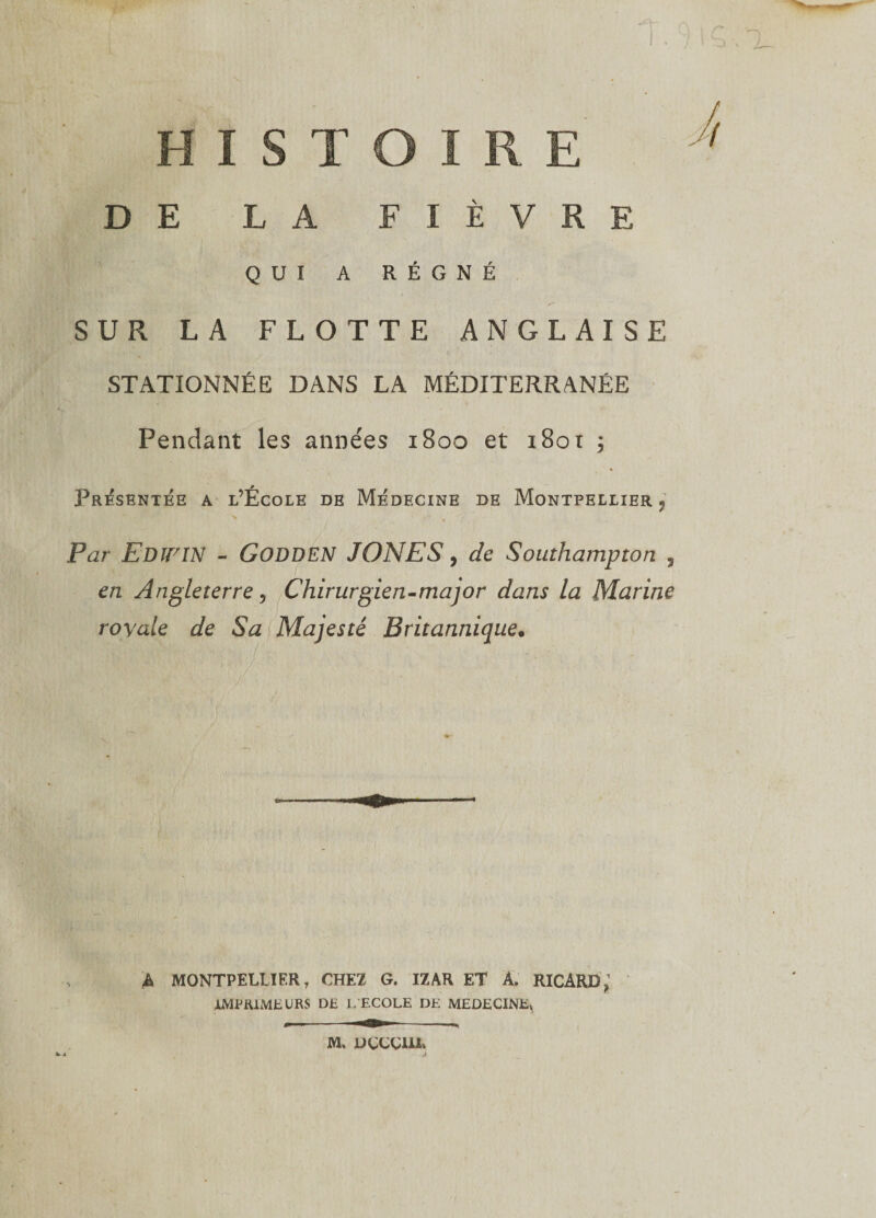 HISTOIRE DE LA FIÈVRE QUI A RÉGNÉ p A. - ■ SUR LA FLOTTE ANGLAISE STATIONNÉE DANS LA MÉDITERRANÉE Pendant les années 1S00 et i8or ; Présentée a l’École de Médecine de Montpellier ? Par Edïï'IN - GODDEN JONES, de Southampton , en Angleterre, Chirurgien-maqor dans la Marine royale de Sa Majesté Britannique. A MONTPELLIER, CHEZ G. IZAR ET A. RICARD,1 IMPRIMEURS DE L ECOLE DE MEDECINE^ M. DÇÇÇUX»